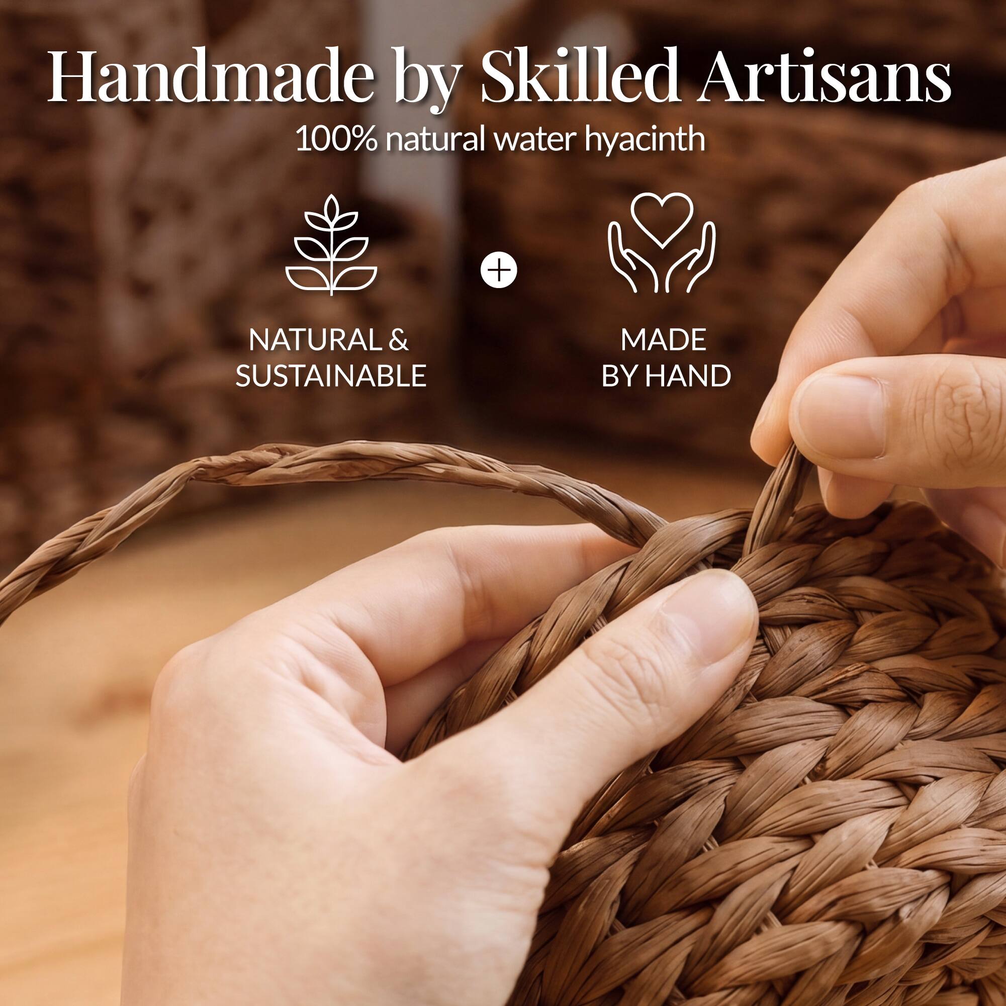 Handmade by Skilled Artisans  
100% natural water hyacinth  
NATURAL & SUSTAINABLE  
MADE BY HAND