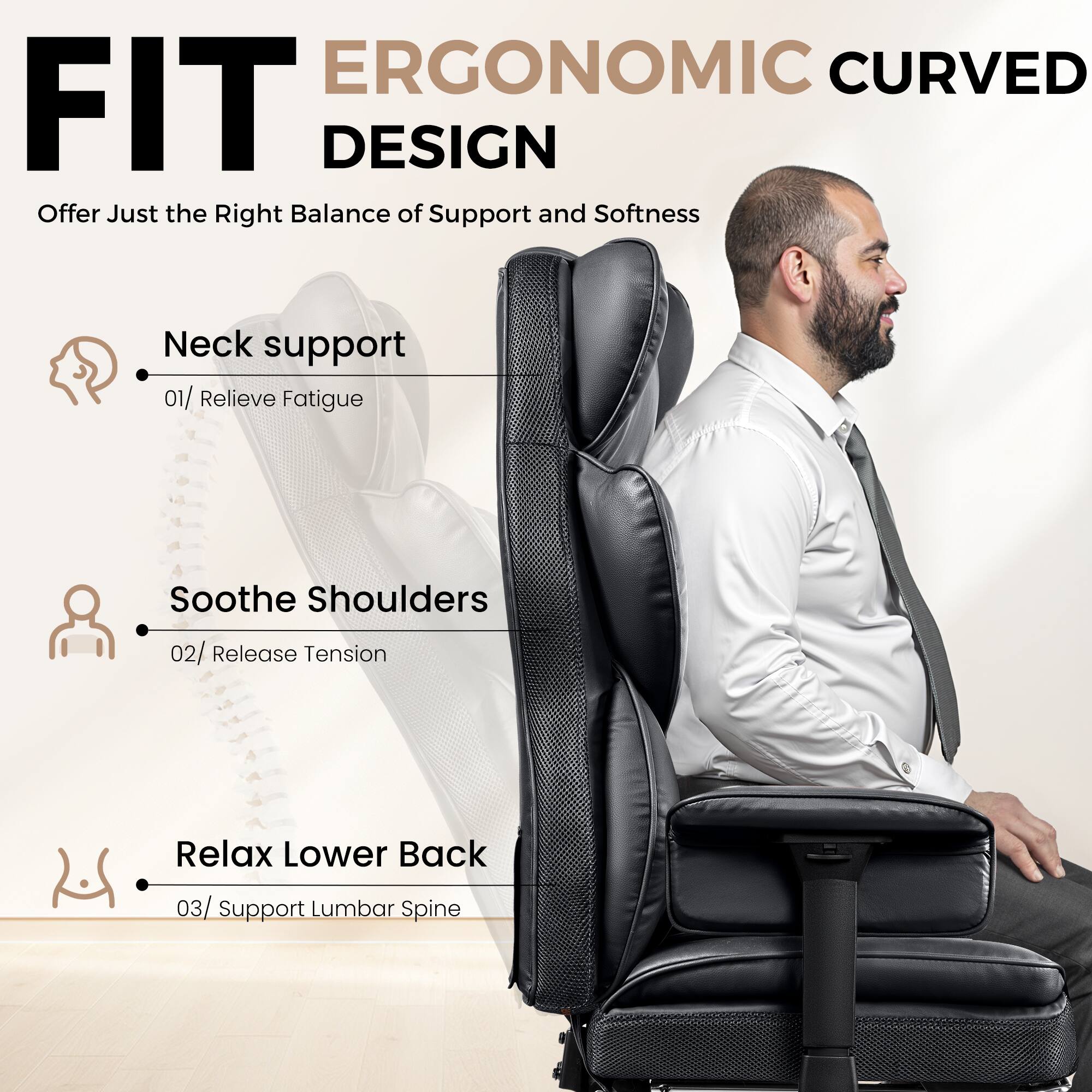 ERGONOMIC CURVED FIT DESIGN
Offer Just the Right Balance of Support and Softness
Neck support 01/ Relieve Fatigue
Soothe Shoulders 02/ Release Tension
Relax Lower Back 03/ Support Lumbar Spine