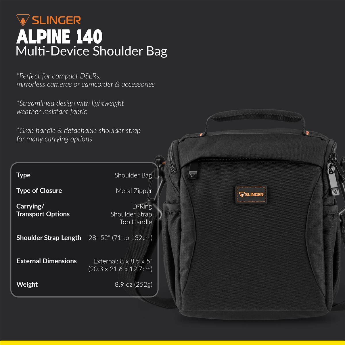 SLINGER ALPINE 140 Multi-Device Shoulder Bag

*Perfect for compact DSLRs, mirrorless cameras or camcorder & accessories
*Streamlined design with lightweight weather-resistant fabric
*Grab handle & detachable shoulder strap for many carrying options

Type: Shoulder Bag
Type of Closure: Metal Zipper
Carrying/ Transport Options: D-Ring Shoulder Strap, Top Handle
Shoulder Strap Length: 28-52" (71 to 132cm)
External Dimensions: External: 8 x 8.5 x 5" (20.3 x 21.6 x 12.7cm)
Weight: 8.9 oz (252g)