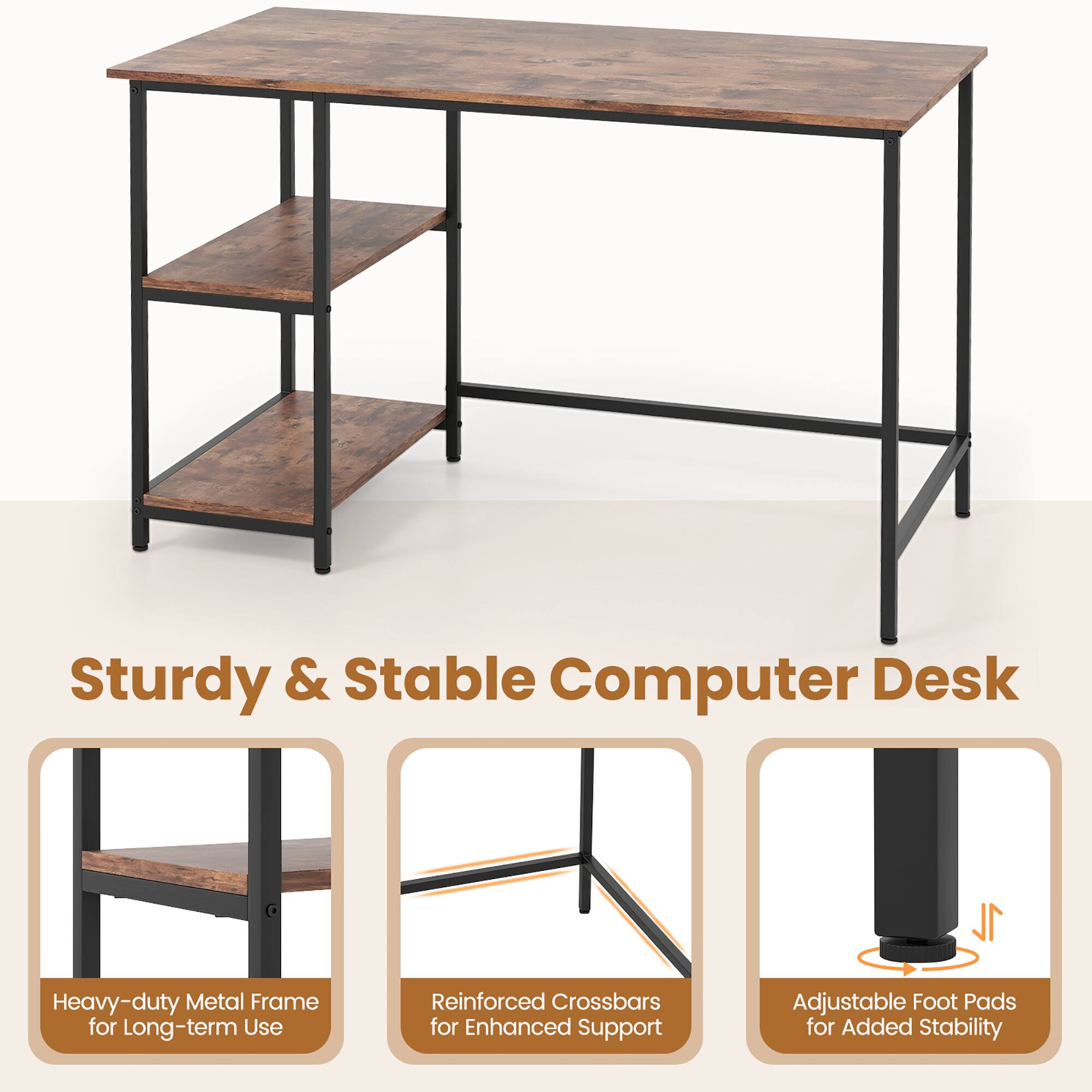 Sturdy & Stable Computer Desk

1L Heavy-duty Metal Frame for Long-term Use
Reinforced Crossbars for Enhanced Support
Adjustable Foot Pads for Added Stability