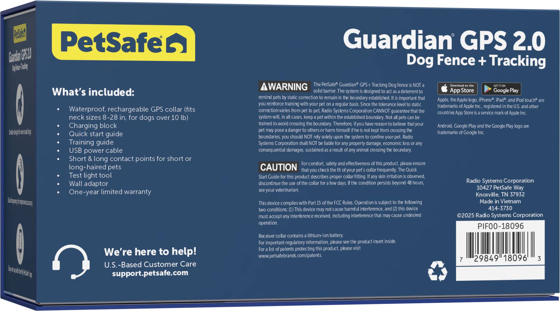 Guardian GPS 2.0 Dog Fence + Tracking

What's included:

* Waterproof, rechargeable GPS collar (fits neck sizes 8-28 inches)
* Charging block
* Quick start guide
* Training guide
* USB power cable
* Short and long contact points for short and long-haired pets
* Test light tool
* Wall adaptor
* One-year limited warranty

We're here to help! U.S.-Based Customer Care support.petsafe.com

PetSafe Guardian Tracking

WARNING: barrier system designed as a deterrent and reminder to remain within established boundaries. It is important to reinforce training and regular tolerance checks to ensure the system's effectiveness. Please read the product description for proper use and caution. Check frequently to ensure the product is functioning properly.

Systems Corporation cannot guarantee the system's effectiveness in preventing property damage or economic consequential damages sustained from animal crossing boundaries. Therefore, it is important to believe that your dog should remain within the boundaries solely for the safety and comfort of your pet and others.