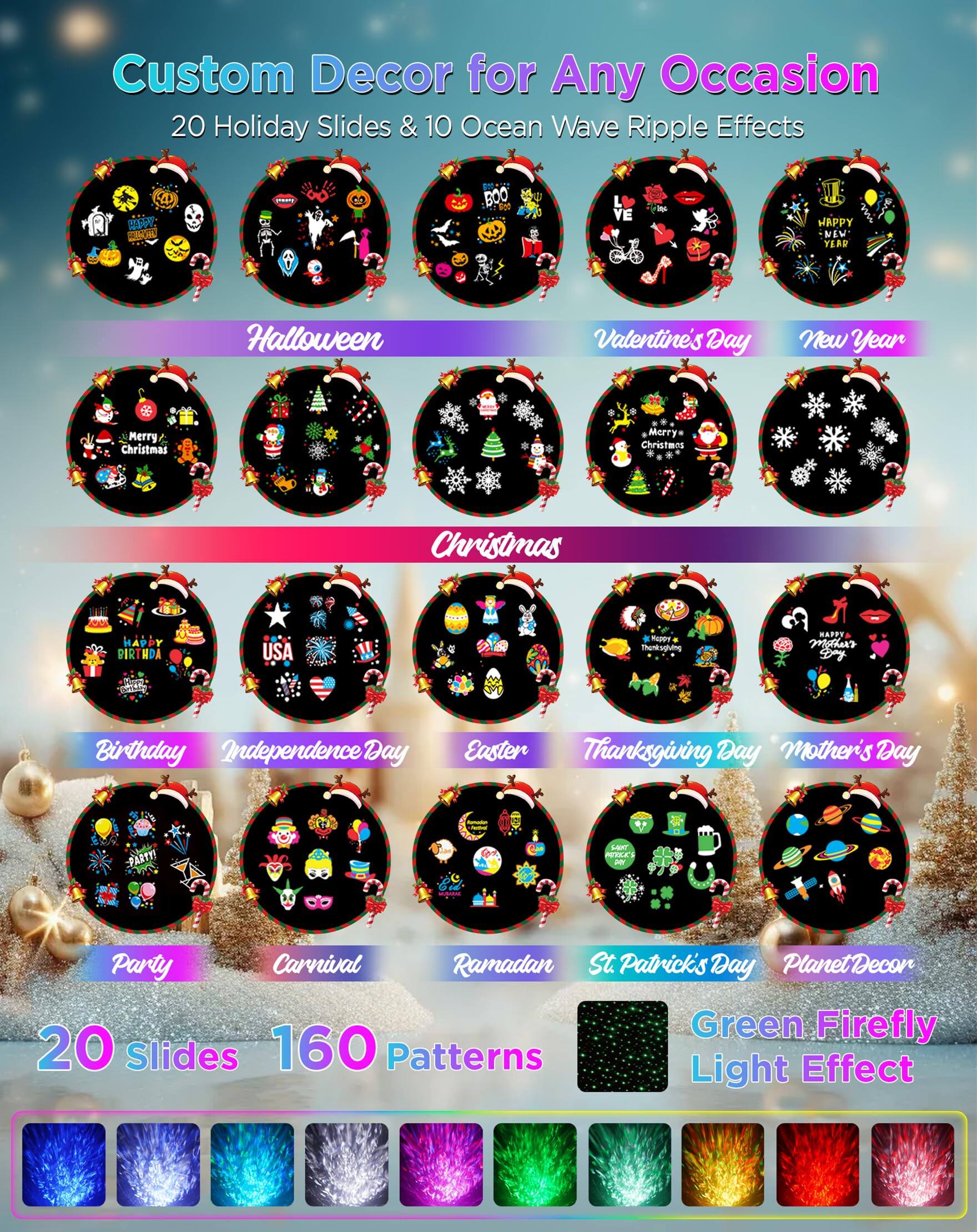 Custom Decor for Any Occasion  
20 Holiday Slides & 10 Ocean Wave Ripple Effects  

Halloween  
Valentine's Day  
New Year  
Christmas  
Birthday  
Independence Day  
Easter  
Thanksgiving Day  
Mother's Day  
Party  
Carnival  
Ramadan  
St Patrick's Day  
Planet Decor  

20 Slides 160 Patterns  
Green Firefly Light Effect