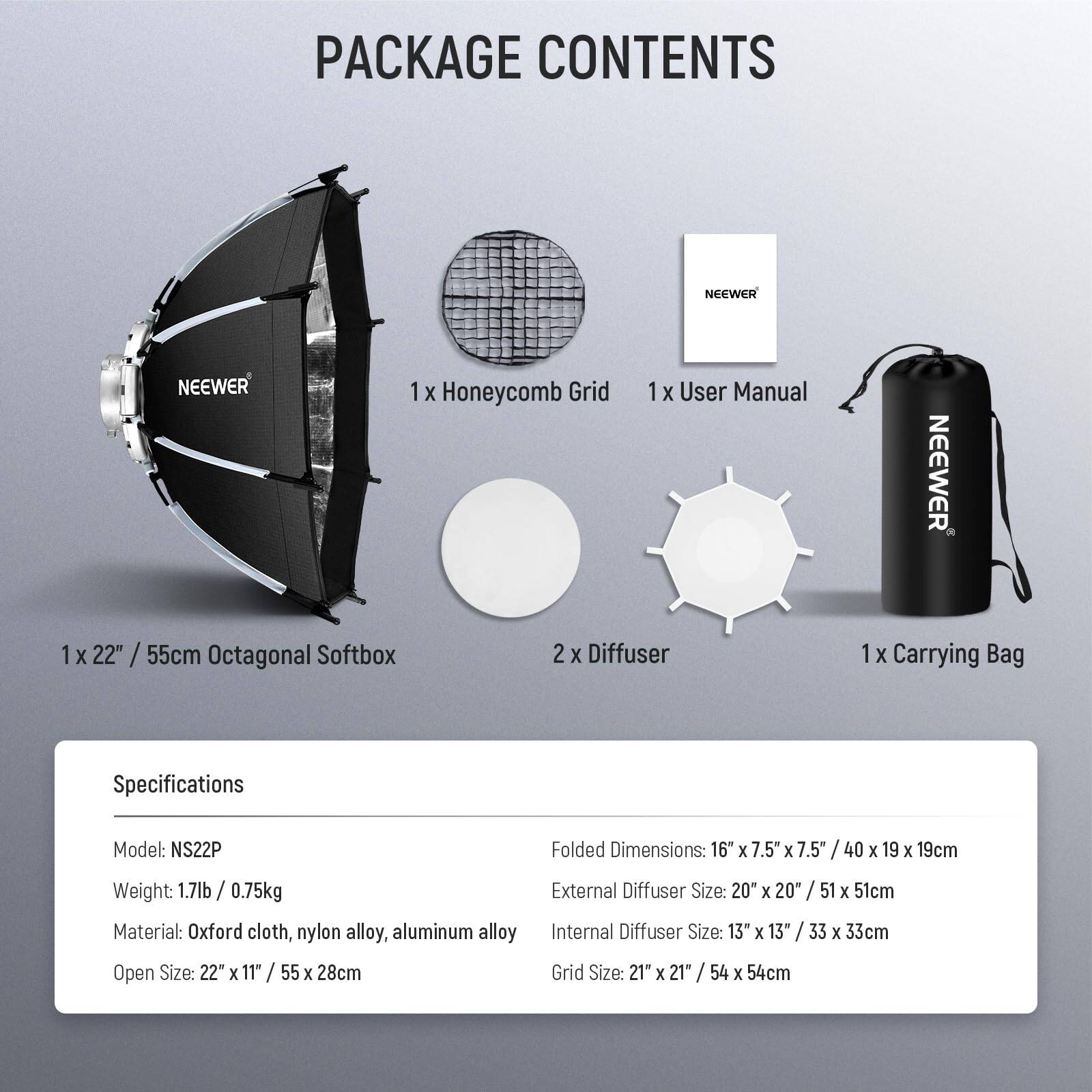 PACKAGE CONTENTS

- 1 x Honeycomb Grid
- 1 x User Manual
- 1 x 22" / 55cm Octagonal Softbox
- 2 x Diffuser
- 1 x Carrying Bag

Specifications

- Model: NS22P
- Weight: 1.7lb / 0.75kg
- Material: Oxford cloth, nylon alloy, aluminum alloy
- Open Size: 22" x 11" / 55 x 28cm
- Folded Dimensions: 16" x 7.5" x 7.5" / 40 x 19 x 19cm
- External Diffuser Size: 20" x 20" / 51 x 51cm
- Internal Diffuser Size: 13" x 13" / 33 x 33cm
- Grid Size: 21" x 21" / 54 x 54cm