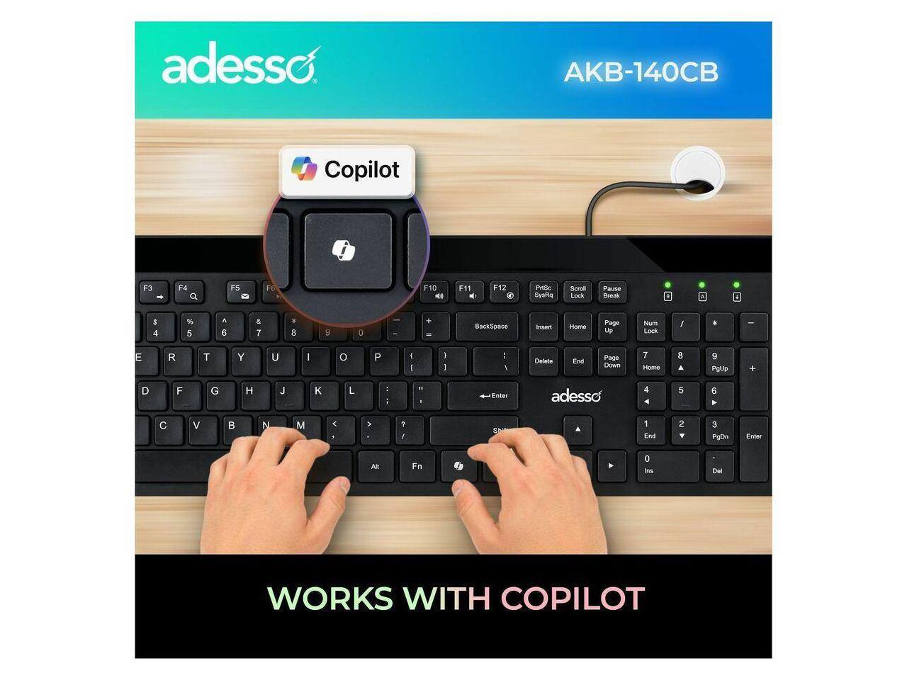 adesso AKB-140CB Copilot

F3 F4 F5 F6 F10 F11 F12

PrtSc SysRq Scroll Lock Pause Break

1 2 3 4 5 6 7 8 9 0 - + BackSpace Insert Home Page Up Num Lock / * - 

I O P [ ] ; '

A S D F G H J K L : " 

Z X C V B N M , . / 

Shift

Enter

Page Down

7 8 9

4 5 6

1 2 3

0

Del

WORKS WITH COPILOT