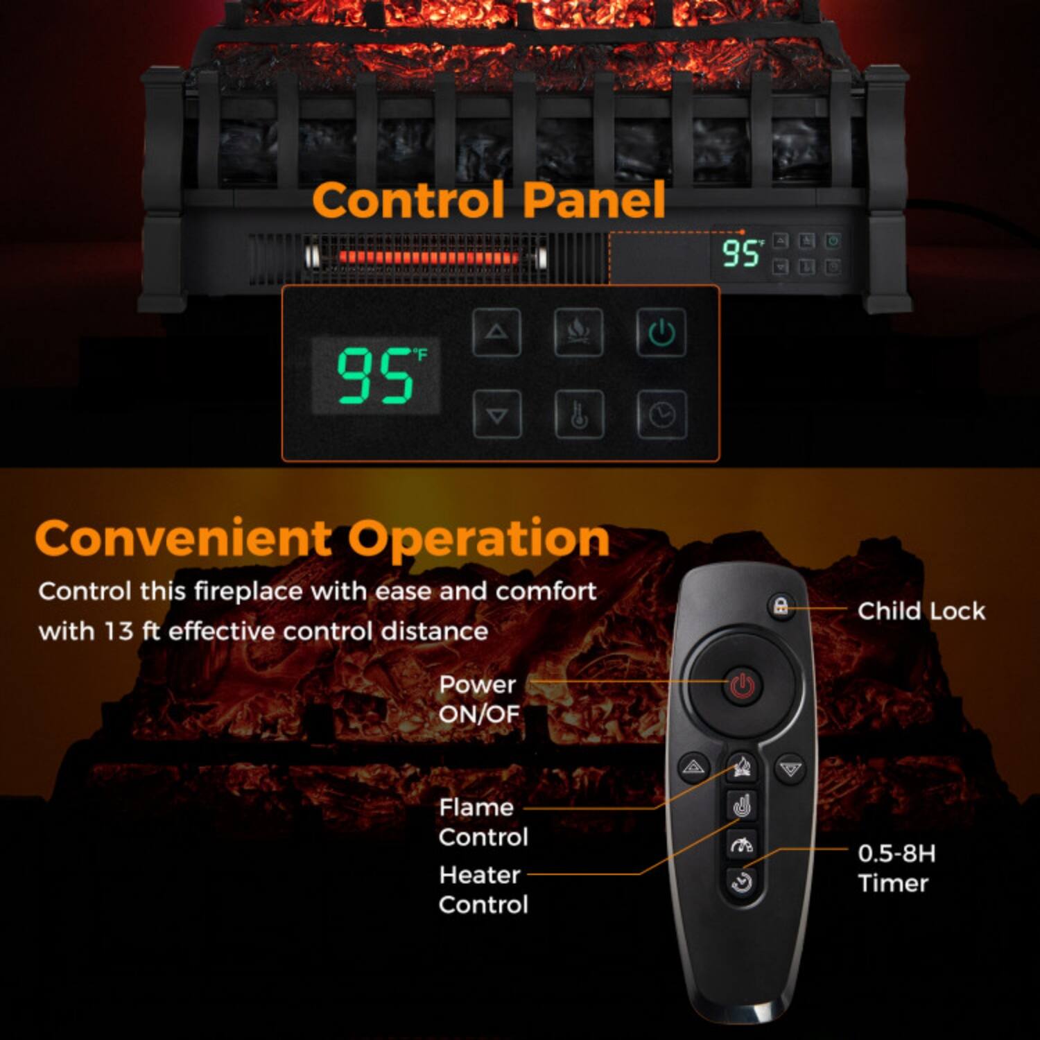 Control Panel 95 A & 95 Convenient Operation

Control this fireplace with ease and comfort with 13 ft effective control distance

- Child Lock
- Power ON/OFF
- Flame Control
- Heater Control
- 0.5-8H Timer