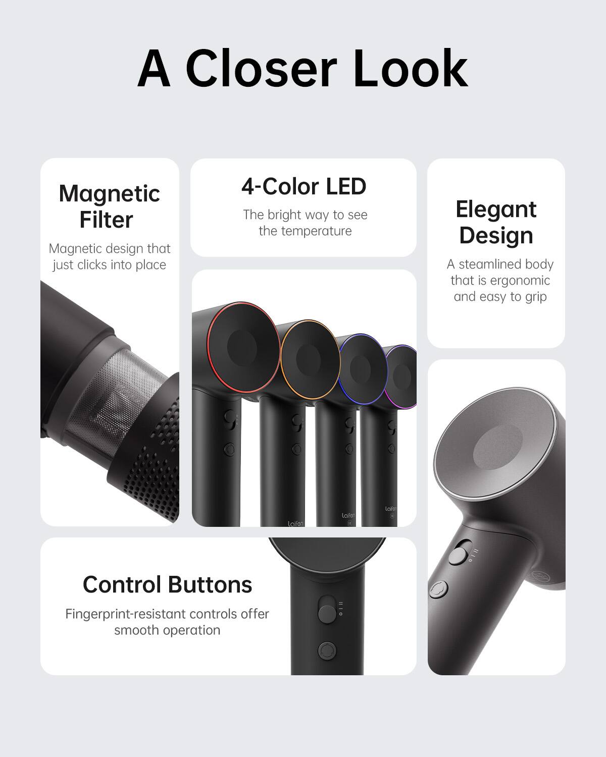 A Closer Look:

* Magnetic Filter: Magnetic design that just clicks into place
* 4-Color LED: The bright way to see the temperature
* Elegant Design: A streamlined body that is ergonomic and easy to grip
* Control Buttons: Fingerprint-resistant controls offer smooth operation