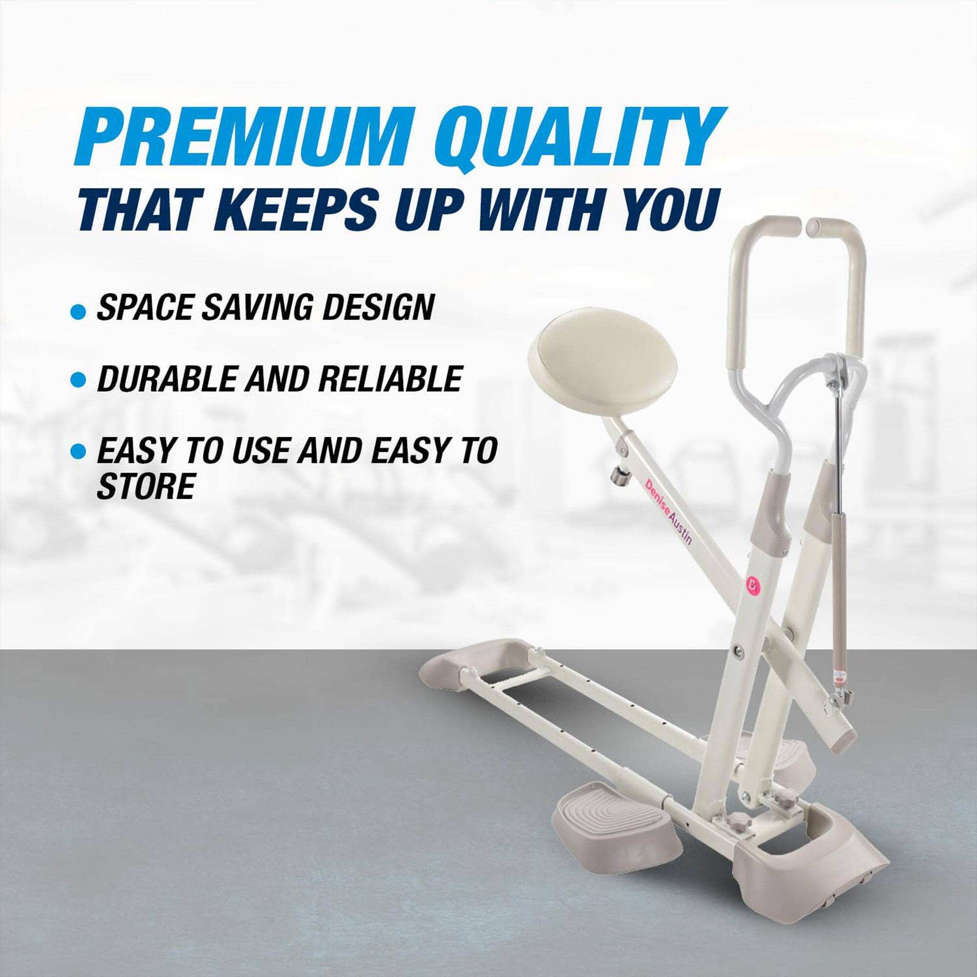 PREMIUM QUALITY THAT KEEPS UP WITH YOU

- SPACE SAVING DESIGN
- DURABLE AND RELIABLE
- EASY TO USE AND EASY TO STORE

Denise Austin