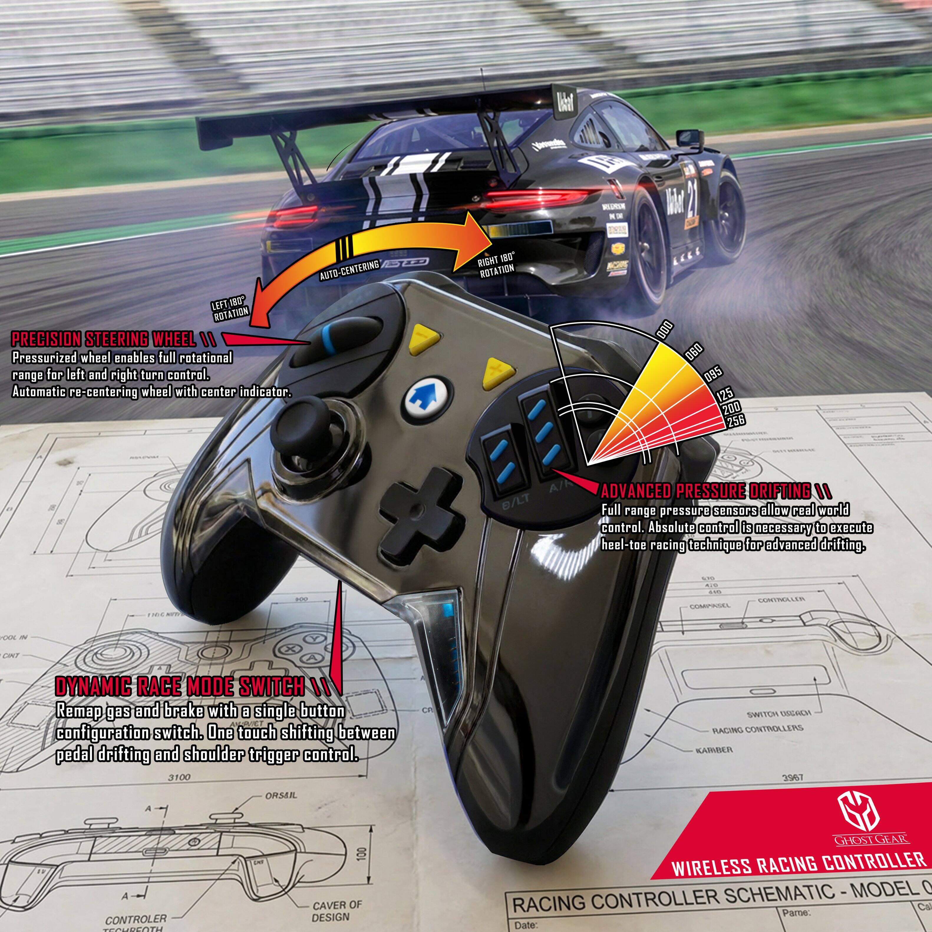 Mal RLUAE W A AUTO-CENTERING LEST RDTATION PRECISION STEERING WHEEL

Pressurized wheel enables full rotational range for left and right turn control. Automatic re-centering wheel with center indicator.

RGNT 185 ROTATION

000 060 0BS 125 200 255

e/LT ADVANCED PRESSURE DRIFTING

Full range pressure sensors allow real world control. Absolute control is necessary to execute heel-toe racing technique for advanced drifting.

AMTRE.L TEMPRUL FOKN CT DYNAMIC RAGE MODE SWITCH

Remap gas and brake with 8 single button configuration switch. One touch shifting between pedal drifting and shoulder trigger control.

3100 SWITCH UANE RACING CONTROLLERS KASMER TINFC A ORSER A CONTROLER UCOT

- 100 CAVER OF DESIGN GHOSEGLAK

WIRELESS RACING CONTROLLER SCHEMATIC MODEL 0

RACING CONTROLLER

Date