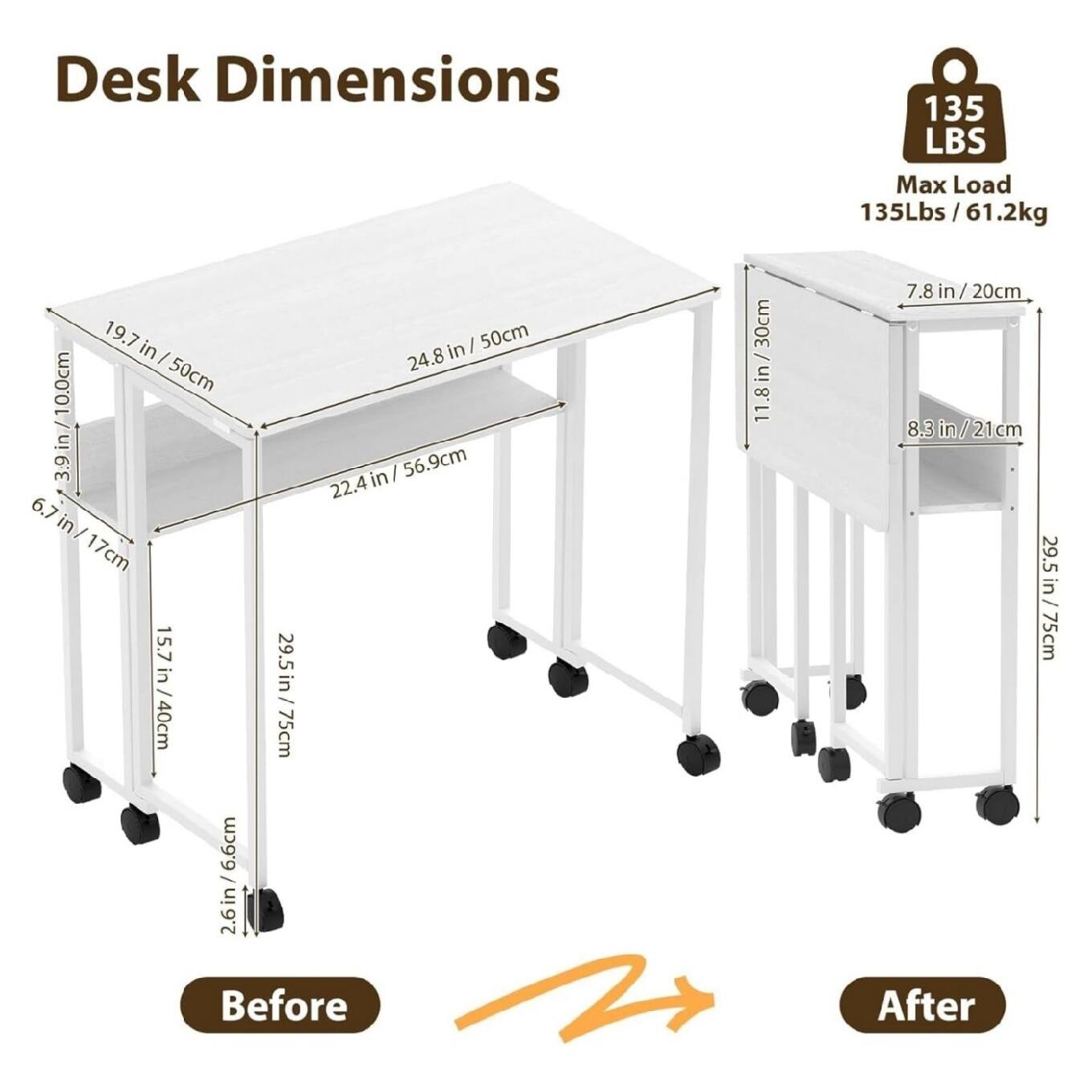 Desk Dimensions  
135 LBS Max Load  
135Lbs/61.2kg  

Before:  
- 19.7 in / 50cm  
- 24.8 in / 50cm  
- 22.4 in / 56.9cm  
- 6.7 in / 17cm  
- 15.7 in / 40cm  
- 29.5 in / 75cm  
- 39 in / 100cm  
- 11.8 in / 30cm  
- 7.8 in / 20cm  
- 8.3 in / 21cm  

After:  
- 19.7 in / 50cm  
- 24.8 in / 50cm  
- 22.4 in / 56.9cm  
- 6.7 in / 17cm  
- 15.7 in / 40cm  
- 29.5 in / 75cm  
- 11.8 in / 30cm  
- 7.8 in /