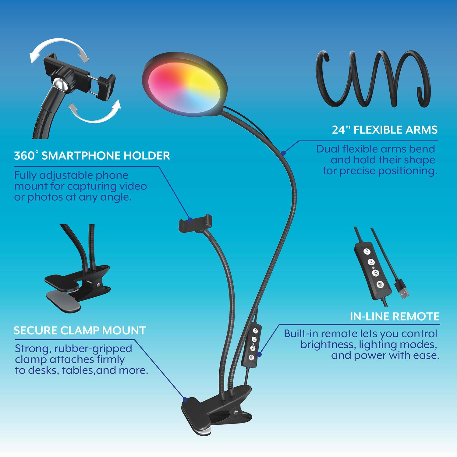 - 360° SMARTPHONE HOLDER
  - Fully adjustable phone mount for capturing video or photos at any angle.

- 24" FLEXIBLE ARMS
  - Dual flexible arms bend and hold their shape for precise positioning.

- SECURE CLAMP MOUNT
  - Strong, rubber-gripped clamp attaches firmly to desks, tables, and more.

- IN-LINE REMOTE
  - Built-in remote lets you control brightness, lighting modes, and power with ease.
