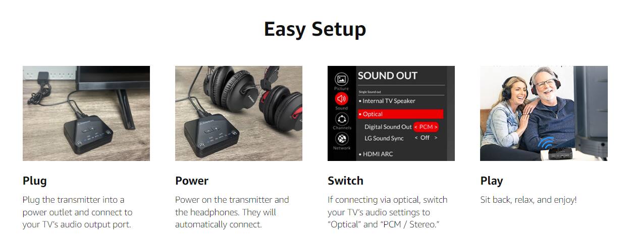Easy Setup

**Plug**  
Plug the transmitter into a power outlet and connect to your TV's audio output port.

**Power**  
Power on the transmitter and the headphones. They will automatically connect.

**Switch**  
If connecting via optical, switch your TV's audio settings to "Optical" and "PCM / Stereo."

**Play**  
Sit back, relax, and enjoy!

---

**SOUND OUT**  
- Picture  
- Single sound out  
- Internal TV Speaker  
- Optical  
- Digital Sound Out  
- LG Sound Sync  
- HDMI ARC  

PCM > Off >