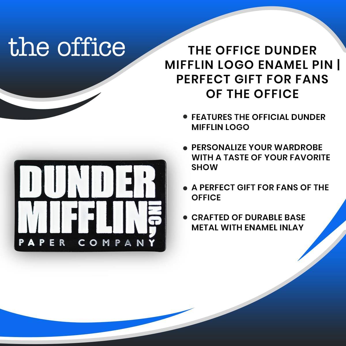 the office  
THE OFFICE DUNDER MIFFLIN LOGO ENAMEL PIN | PERFECT GIFT FOR FANS OF THE OFFICE  
FEATURES THE OFFICIAL DUNDER MIFFLIN LOGO  
PERSONALIZE YOUR WARDROBE WITH A TASTE OF YOUR FAVORITE SHOW  
A PERFECT GIFT FOR FANS OF THE OFFICE  
CRAFTED OF DURABLE BASE METAL WITH ENAMEL INLAY  
DUNDER MIFFLIN INC.  
PAPER COMPANY