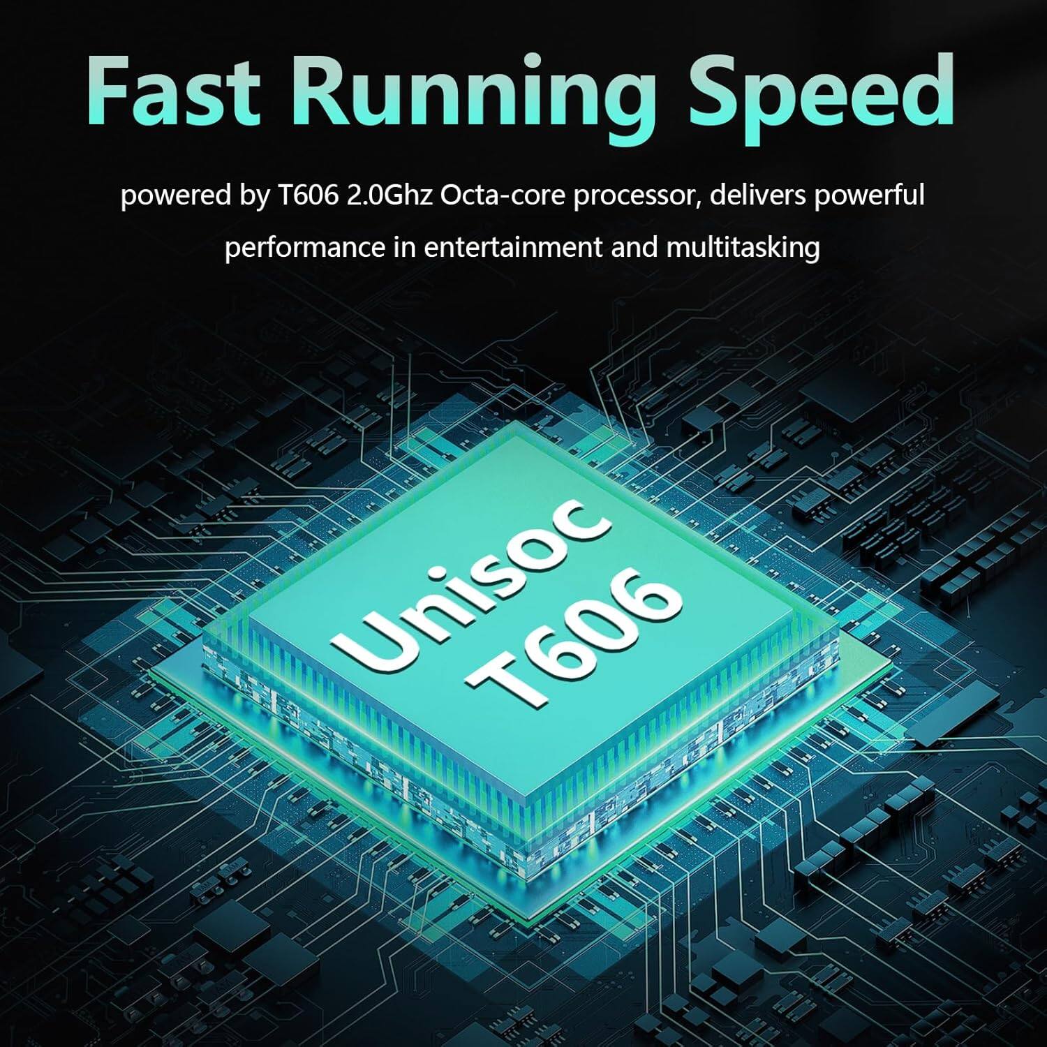 Fast Running Speed  
powered by T606 2.0Ghz Octa-core processor, delivers powerful performance in entertainment and multitasking  

Unisoc T606