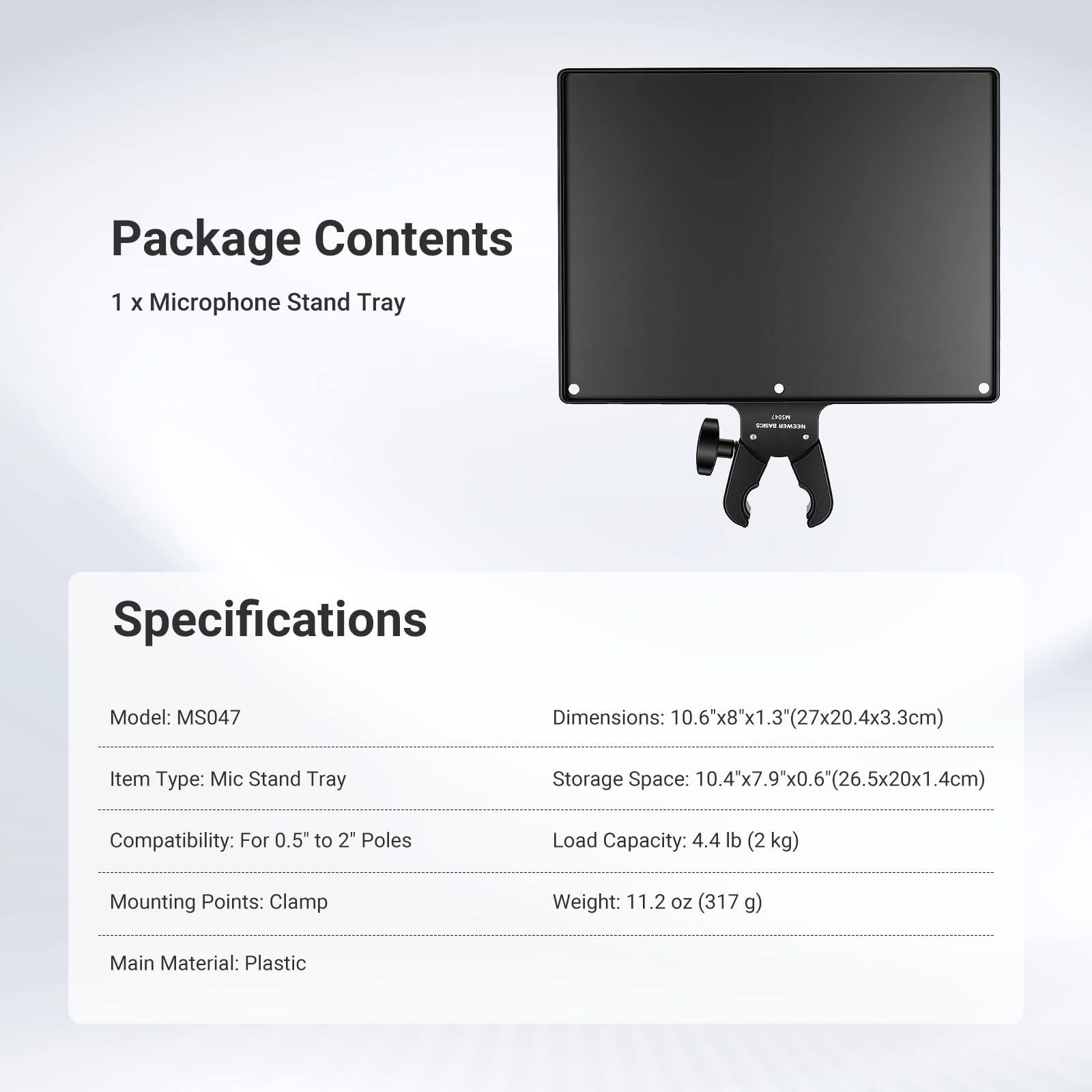 Package Contents  
1 x Microphone Stand Tray  

Specifications  
Model: MS047  
Dimensions: 10.6"x8"x1.3" (27x20.4x3.3cm)  
Item Type: Mic Stand Tray  
Storage Space: 10.4"x7.9"x0.6" (26.5x20x1.4cm)  
Compatibility: For 0.5" to 2" Poles  
Load Capacity: 4.4 lb (2kg)  
Mounting Points: Clamp  
Weight: 11.2 oz (317 g)  
Main Material: Plastic
