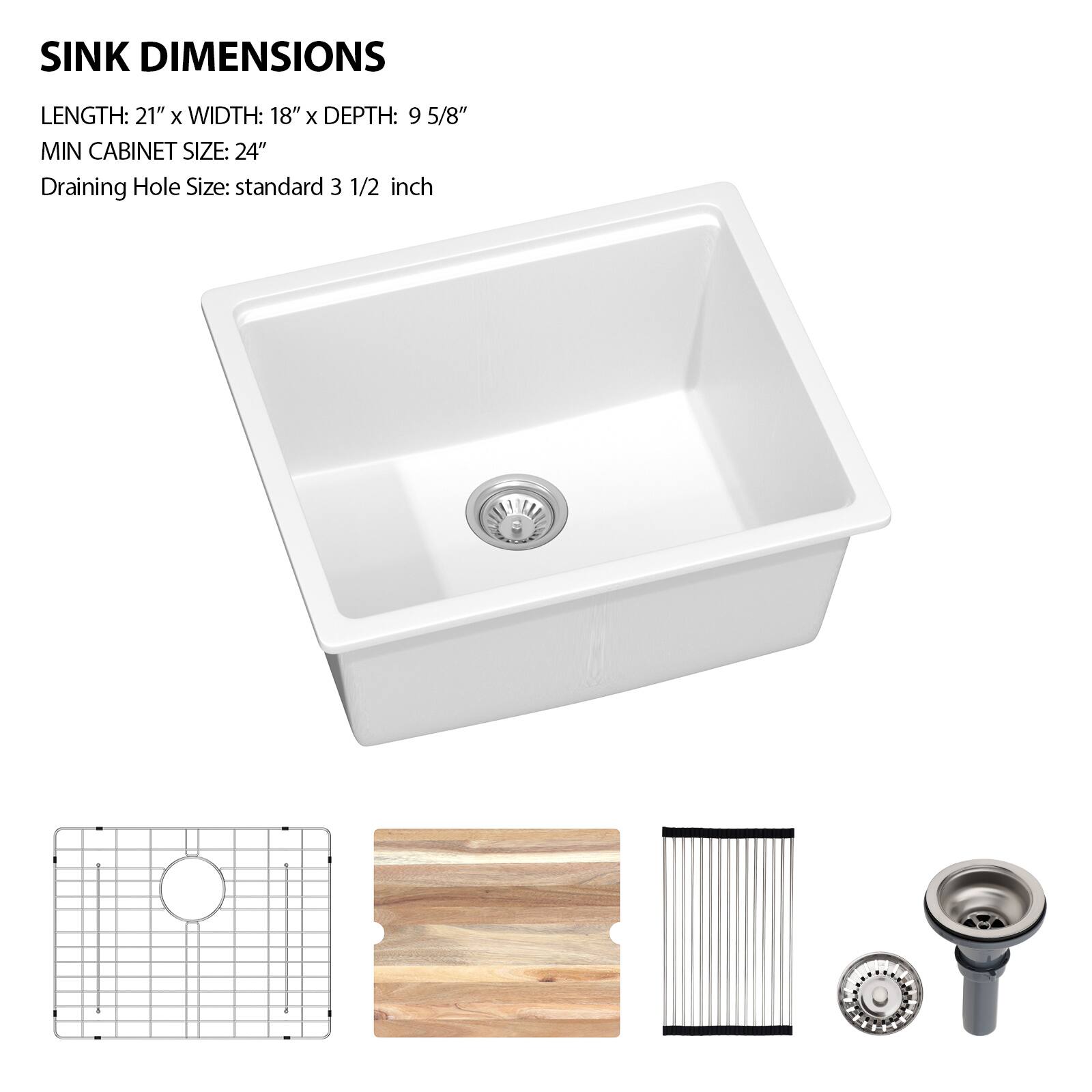 SINK DIMENSIONS  
LENGTH: 21" x WIDTH: 18" x DEPTH: 9 5/8"  
MIN CABINET SIZE: 24"  
Draining Hole Size: standard 3 1/2 inch