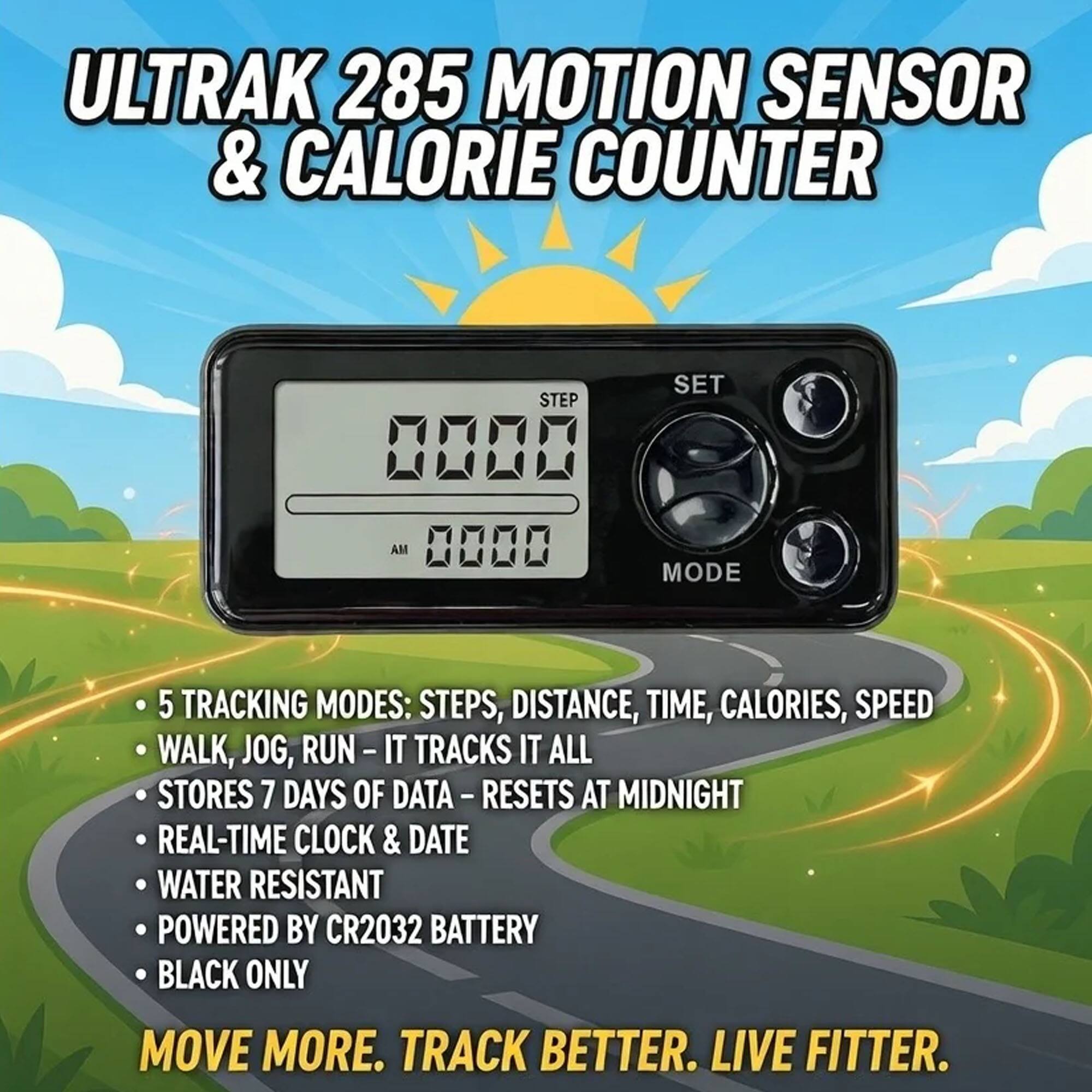 ULTRAK 285 MOTION SENSOR & CALORIE COUNTER

STEP 008 AM 0000

SET MODE

5 TRACKING MODES: STEPS, DISTANCE, TIME, CALORIES, SPEED

WALK, JOG, RUN - IT TRACKS IT ALL

STORES 7 DAYS OF DATA - RESETS AT MIDNIGHT

REAL-TIME CLOCK & DATE

WATER RESISTANT

POWERED BY CR2032 BATTERY

BLACK ONLY

MOVE MORE. TRACK BETTER. LIVE FITTER.