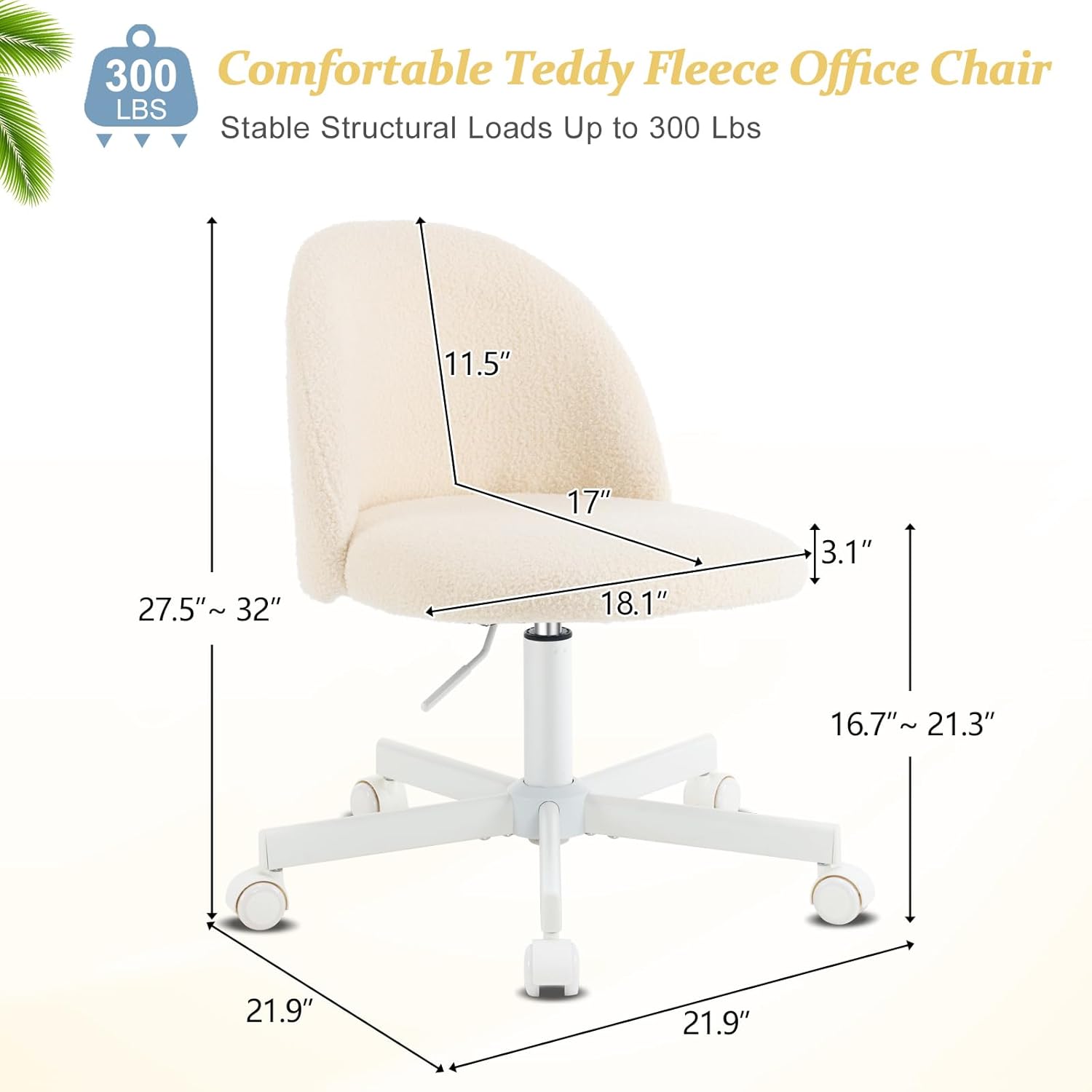 300 Comfortable Teddy Fleece Office Chair  
LBS Stable Structural Loads Up to 300 Lbs  
11.5" 27.5" ~ 32" 17" 18.1" 3.1" 16.7"~ 21.3" 21.9" 21.9"