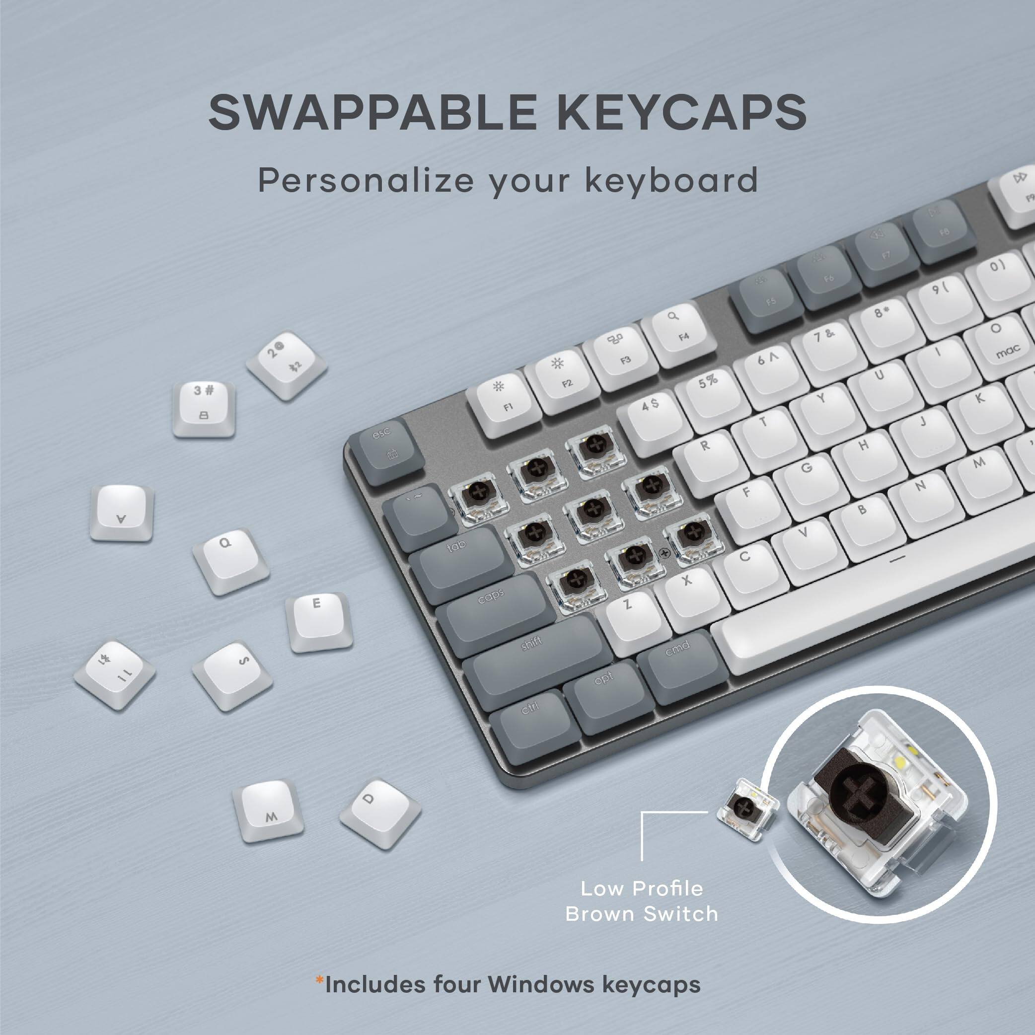 SWAPPABLE KEYCAPS  
Personalize your keyboard  

Low Profile Brown Switch  
*Includes four Windows keycaps
