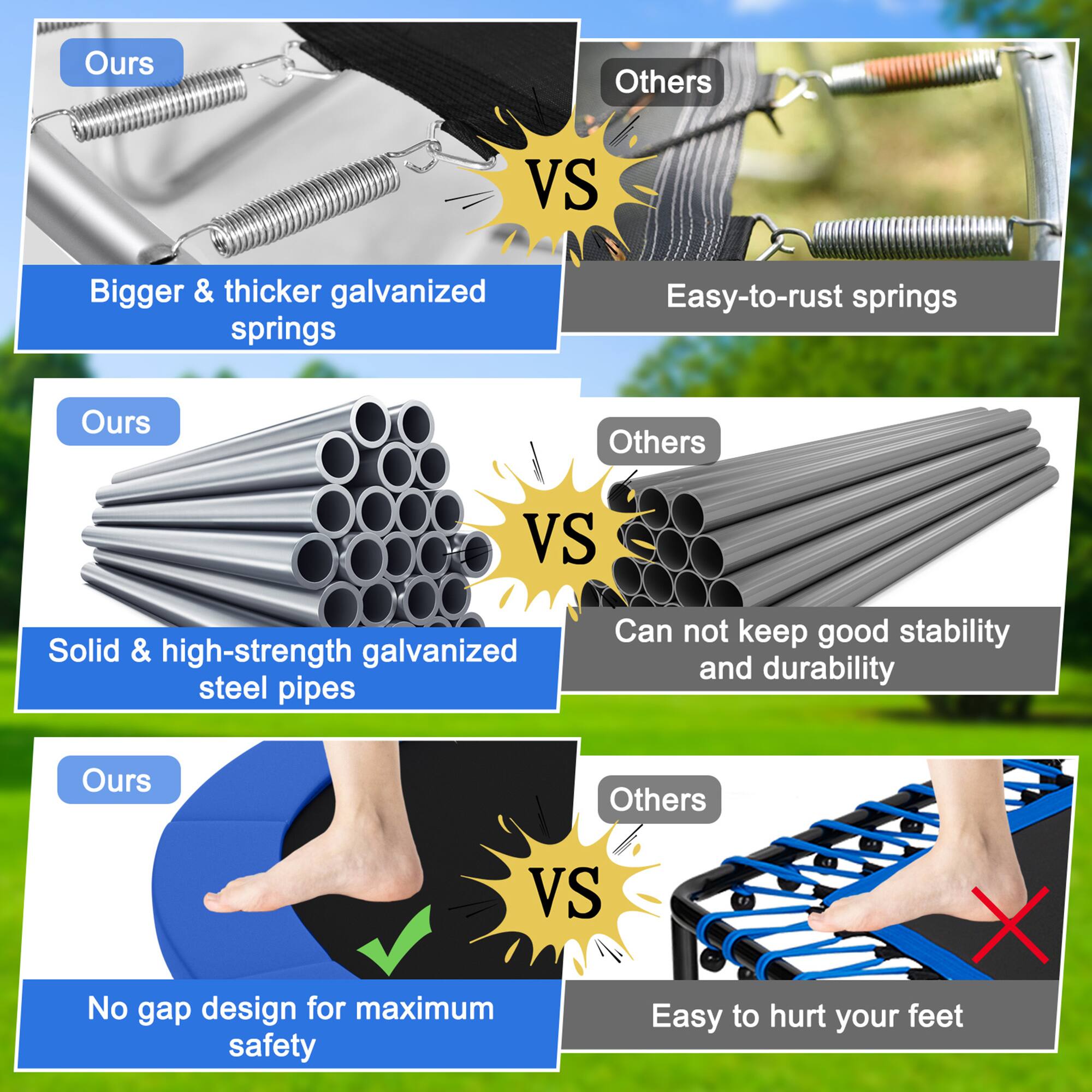 **Ours**  
Bigger & thicker galvanized springs  
VS  
**Others**  
Easy-to-rust springs  

**Ours**  
Solid & high-strength galvanized steel pipes  
VS  
**Others**  
Can not keep good stability and durability  

**Ours**  
No gap design for maximum safety  
VS  
**Others**  
Easy to hurt your feet
