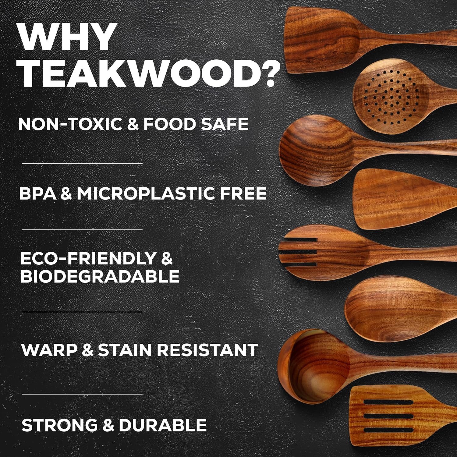 WHY TEAKWOOD?
- NON-TOXIC & FOOD SAFE
- BPA & MICROPLASTIC FREE
- ECO-FRIENDLY & BIODEGRADABLE
- WARP & STAIN RESISTANT
- STRONG & DURABLE