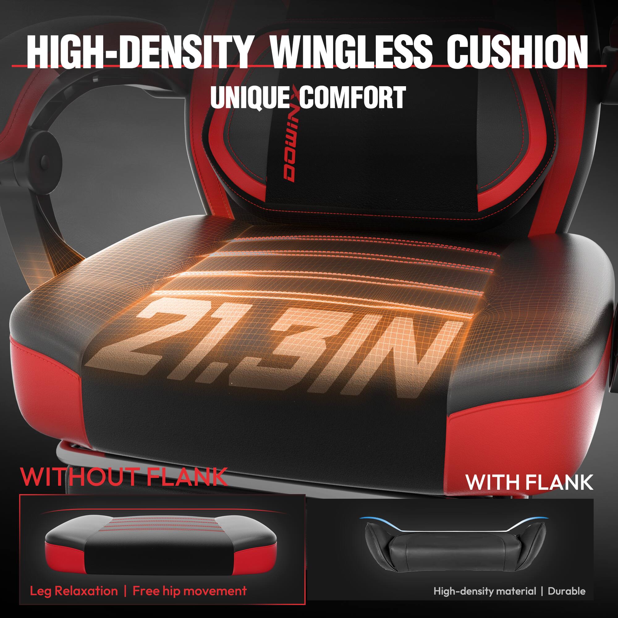 HIGH-DENSITY WINGLESS CUSHION  
UNIQUE COMFORT  

WITHOUT FLANK  
Leg Relaxation | Free hip movement  

WITH FLANK  
High-density material | Durable