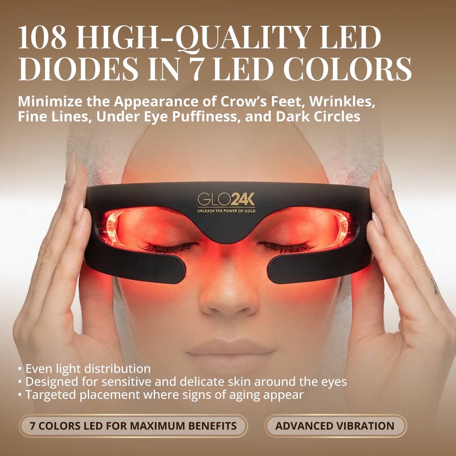 108 HIGH-QUALITY LED DIODES IN 7 LED COLORS

Minimize the Appearance of Crow's Feet, Wrinkles, Fine Lines, Under Eye Puffiness, and Dark Circles

GLO24K UNLEASH THE POWER OF GOLD

Even light distribution
Designed for sensitive and delicate skin around the eyes
Targeted placement where signs of aging appear

7 COLORS LED FOR MAXIMUM BENEFITS
ADVANCED VIBRATION