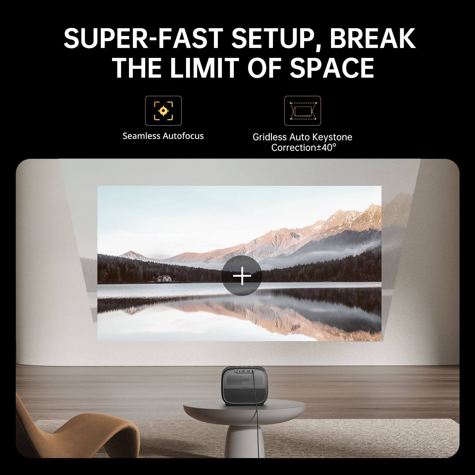 SUPER-FAST SETUP, BREAK THE LIMIT OF SPACE

Seamless Autofocus

Gridless Auto Keystone Correction±40°