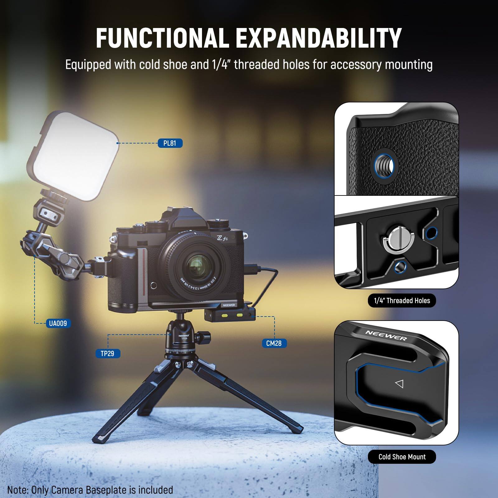 FUNCTIONAL EXPANDABILITY  
Equipped with cold shoe and 1/4" threaded holes for accessory mounting  

PL81  
UA009  
TP29  
CM28  
NEEWER Cold Shoe Mount  

1/4" Threaded Holes  

Note: Only Camera Baseplate is included