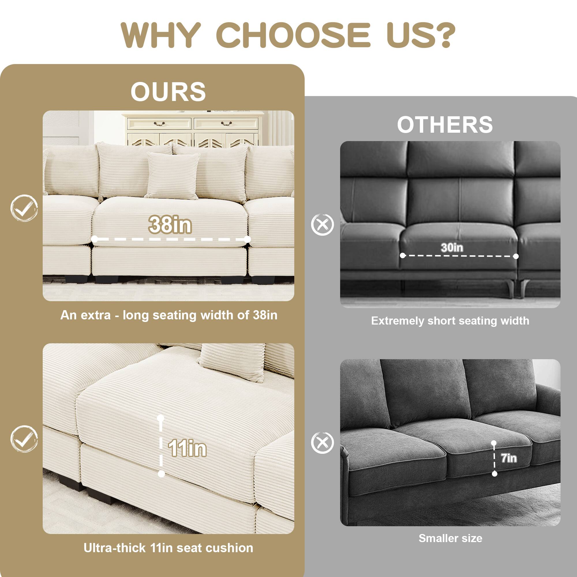 WHY CHOOSE US?

**OURS**

- 38in X 30in
  - An extra-long seating width of 38in
- Ultra-thick 11in seat cushion

**OTHERS**

- Extremely short seating width
- Smaller size