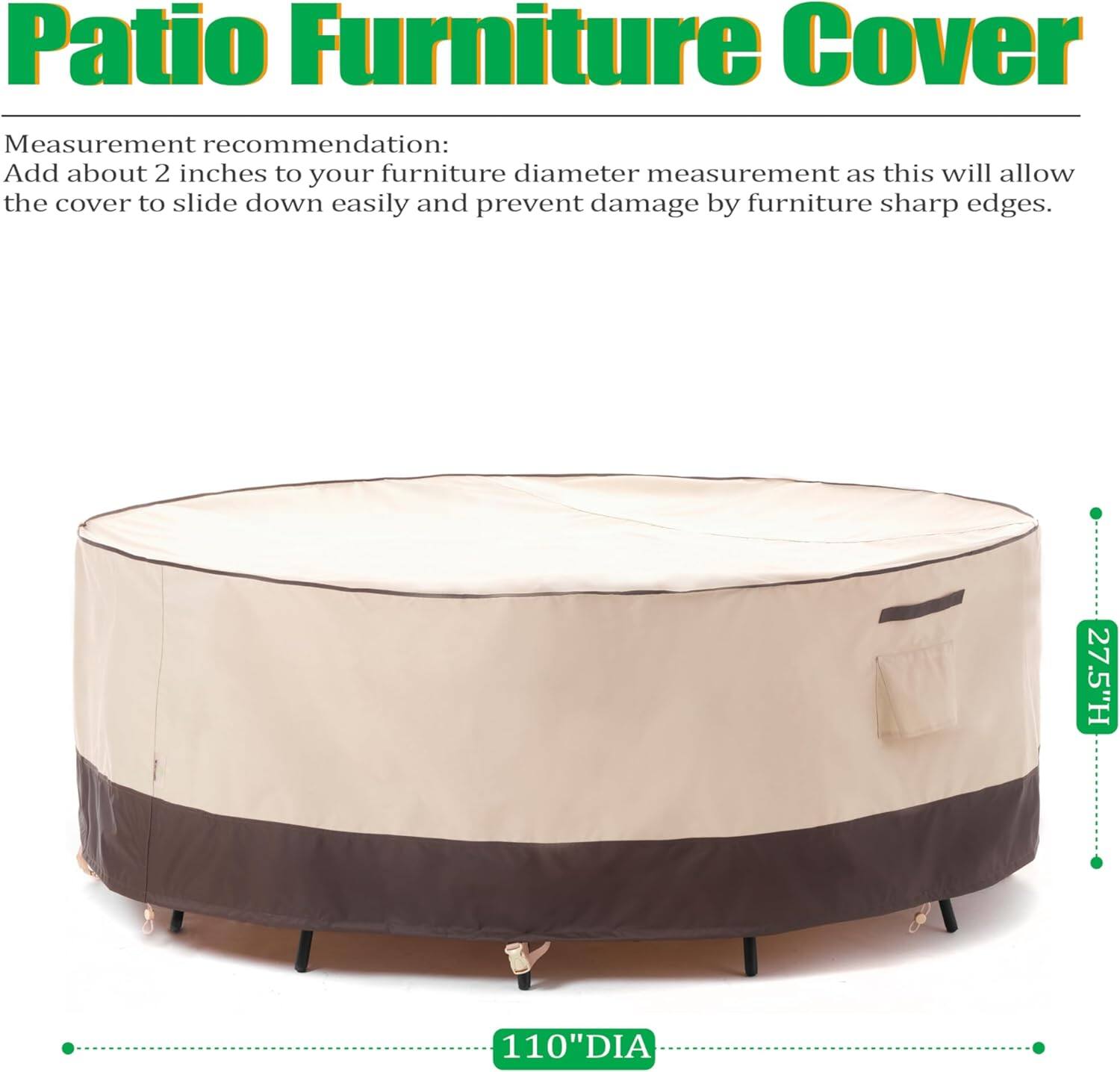 Patio Furniture Cover

Measurement recommendation:
Add about 2 inches to your furniture diameter measurement as this will allow the cover to slide down easily and prevent damage by furniture sharp edges.

27.5"H 110"DIA