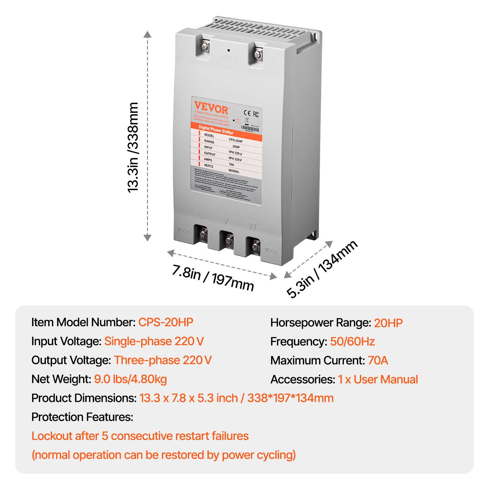 /338mm 13.3in

POWER VEVOR Tectolical TOUCH TOOLS PAS WOL CERE Carbohydrate W Disinamy Not Digital Phase MODEL Shifter RANGE  INPUT, we OUTPUT 120g RAPS SPK 2204 VERTIL 71A 50% W MOTOR 7.8in 197mm
134mm

Item Model Number: CPS-20HP
Horsepower Range: 20HP
Input Voltage: Single-phase 220V
Frequency: 50/60Hz
Output Voltage: Three-phase 220V
Maximum Current: 70A
Net Weight: 9.0 lbs/4.80kg
Accessories: 1x User Manual
Product Dimensions: 13.3 X 7.8 X 5.3 338*197*134mm

Protection Features:
Lockout after 5 consecutive restart failures (normal operation can be restored by power cycling)