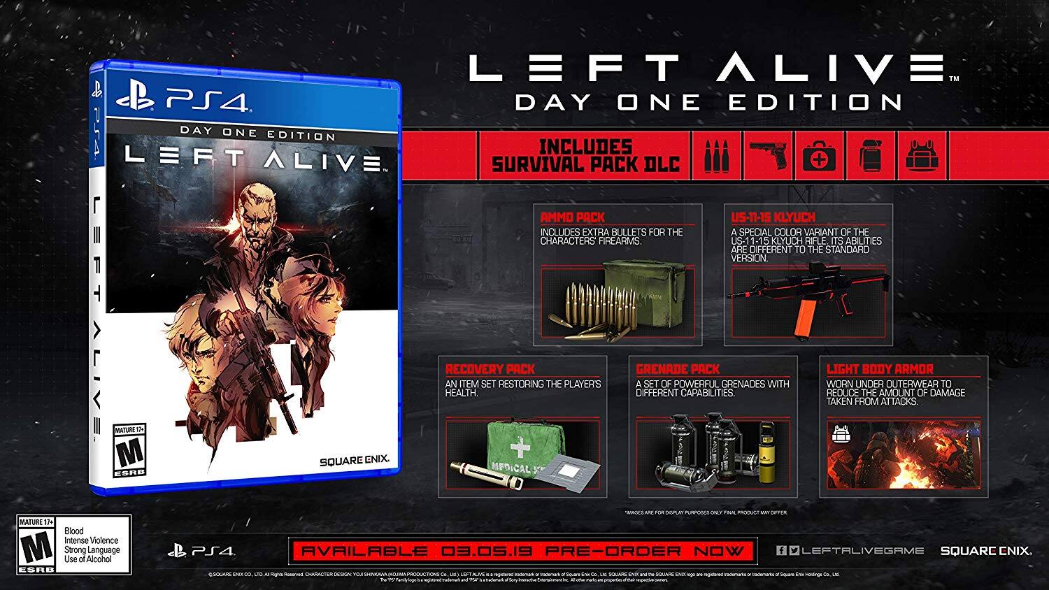 **LEFT ALIVE™ PS4 DAY ONE EDITION**

**INCLUDES SURVIVAL PACK DLC**

- **AMMO PACK**: Includes extra bullets for the characters' firearms.
- **US-11-15 KLYUCH**: A special color variant of the US-1 KLYUCH rifle with different abilities to the standard version.
- **RECOVERY PACK**: An item set restoring the player's health.
- **GRENADE PACK**: A set of powerful grenades with different capabilities.
- **LIGHT BODY ARMOR**: Worn under the outerwear to reduce the amount of damage taken from attacks.

**MATURE 17+**
- Blood
- Intense Violence
- Use of Alcohol
- Strong Language

**AVAILABLE 03.05.19**

**PRE-ORDER NOW**

**SQUARE ENIX**

**ESRB MATURE 17+**

**SQUARE ENIX**

**SQUARE ENIX**

**SQUARE ENIX**

**SQUARE ENIX**

**SQUARE ENIX**

**SQUARE ENIX**

**SQUARE ENIX**

**SQUARE ENIX**

**SQUARE ENIX**

**SQUARE ENIX**

**SQUARE ENIX**

**SQUARE ENIX**

**