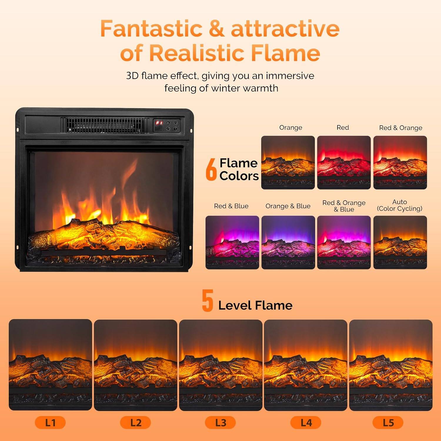 Fantastic & attractive of Realistic Flame  
3D flame effect, giving you an immersive feeling of winter warmth  

6 Flame Colors  
- Orange  
- Red  
- Red & Orange  
- Red & Blue  
- Orange & Blue  
- Red & Orange & Blue (Color Cycling)  

5 Level Flame  
- L1  
- L2  
- L3  
- L4  
- L5