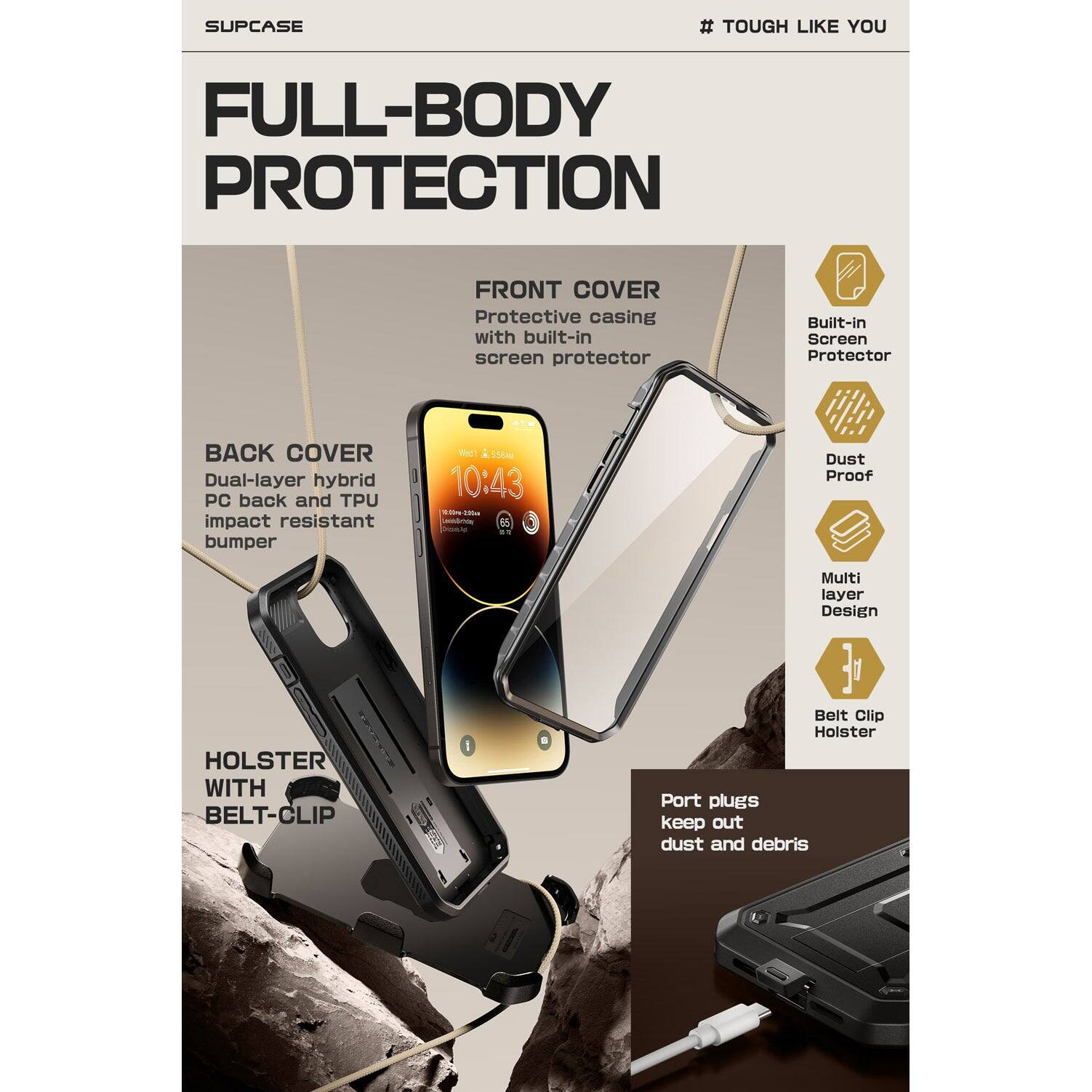 SUPCASE  
# TOUGH LIKE YOU  

FULL-BODY PROTECTION  

FRONT COVER  
Protective casing with built-in screen protector  

BACK COVER  
Dual-layer hybrid PC back and TPU impact resistant bumper  

HOLSTER WITH BELT-CLIP  

Built-in Screen Protector  
Dust Proof  
Multi layer Design  
Belt Clip Holster  

Port plugs keep out dust and debris