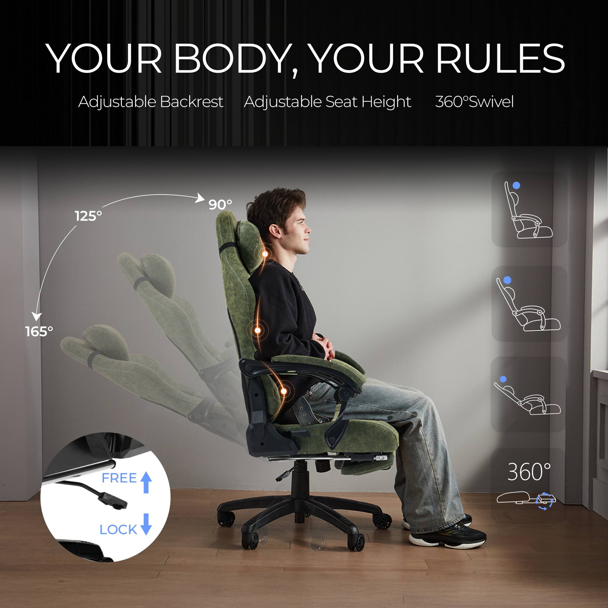 YOUR BODY, YOUR RULES  
Adjustable Backrest  
Adjustable Seat Height  
360° Swivel  

125°  
90°  
165°  

FREE LOCK  

360°