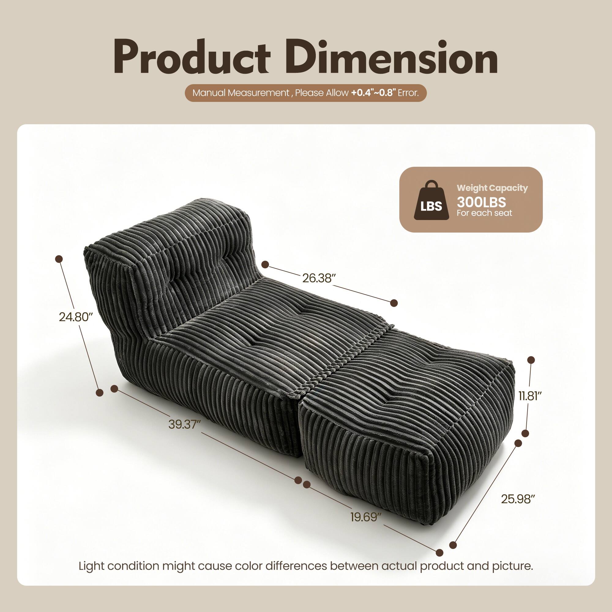 Product Dimension  
Manual Measurement, Please Allow +0.4"~0.8" Error.  
Weight Capacity: 300LBS For each seat  
Dimensions: 26.38" x 24.80" x 11.81" x 39.37" x 19.69" x 25.98"  
Light condition might cause color differences between actual product and picture.