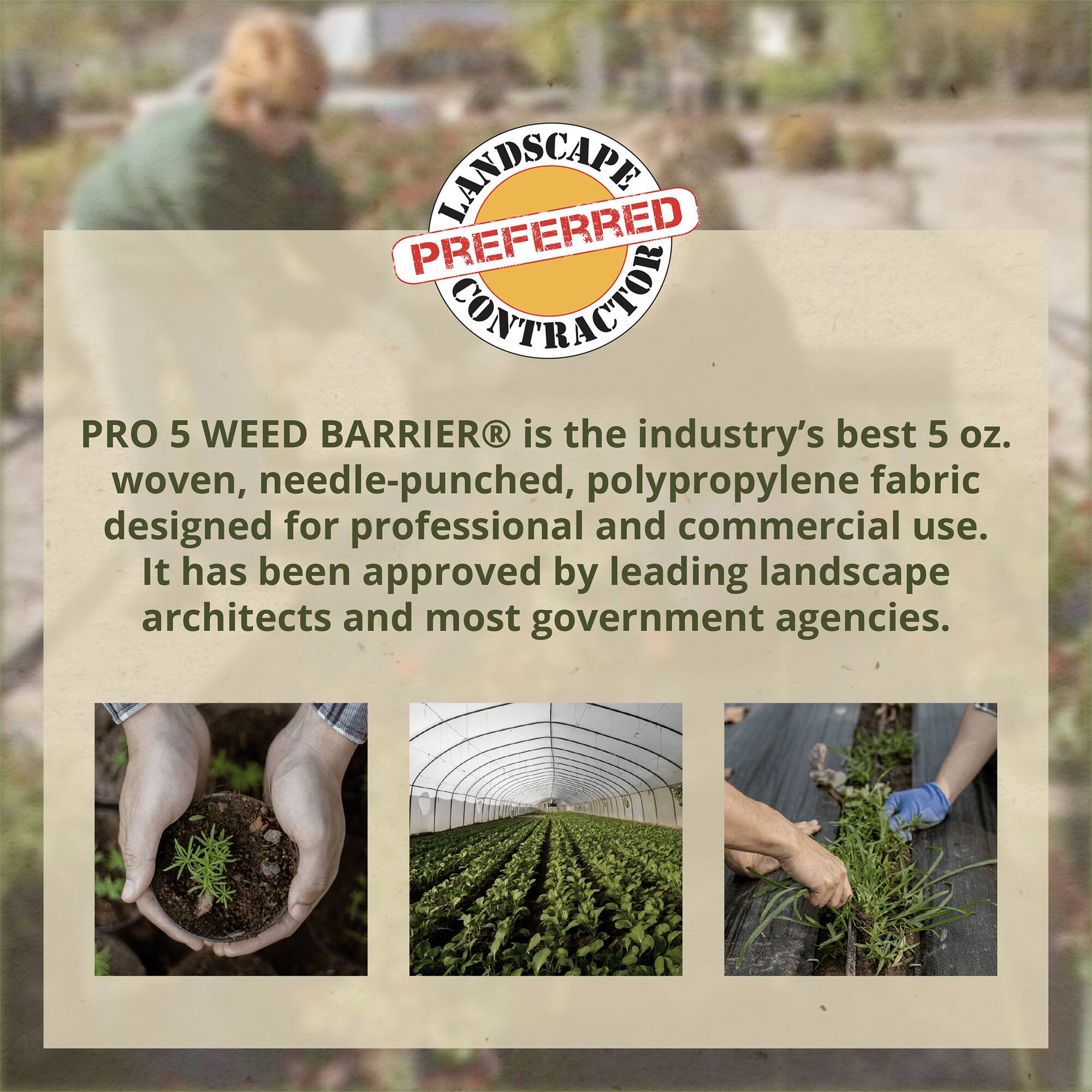 LANDSCAPE PREFERRED CONTRACTOR

PRO 5 WEED BARRIER® is the industry's best 5 oz. woven, needle-punched, polypropylene fabric designed for professional and commercial use. It has been approved by leading landscape architects and most government agencies.