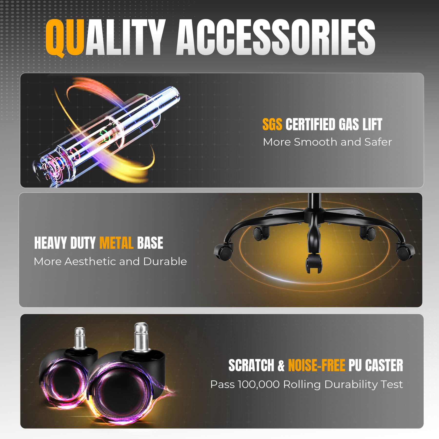 QUALITY ACCESSORIES

SGS CERTIFIED GAS LIFT  
More Smooth and Safer

HEAVY DUTY METAL BASE  
More Aesthetic and Durable

SCRATCH & NOISE-FREE PU CASTER  
Pass 100,000 Rolling Durability Test