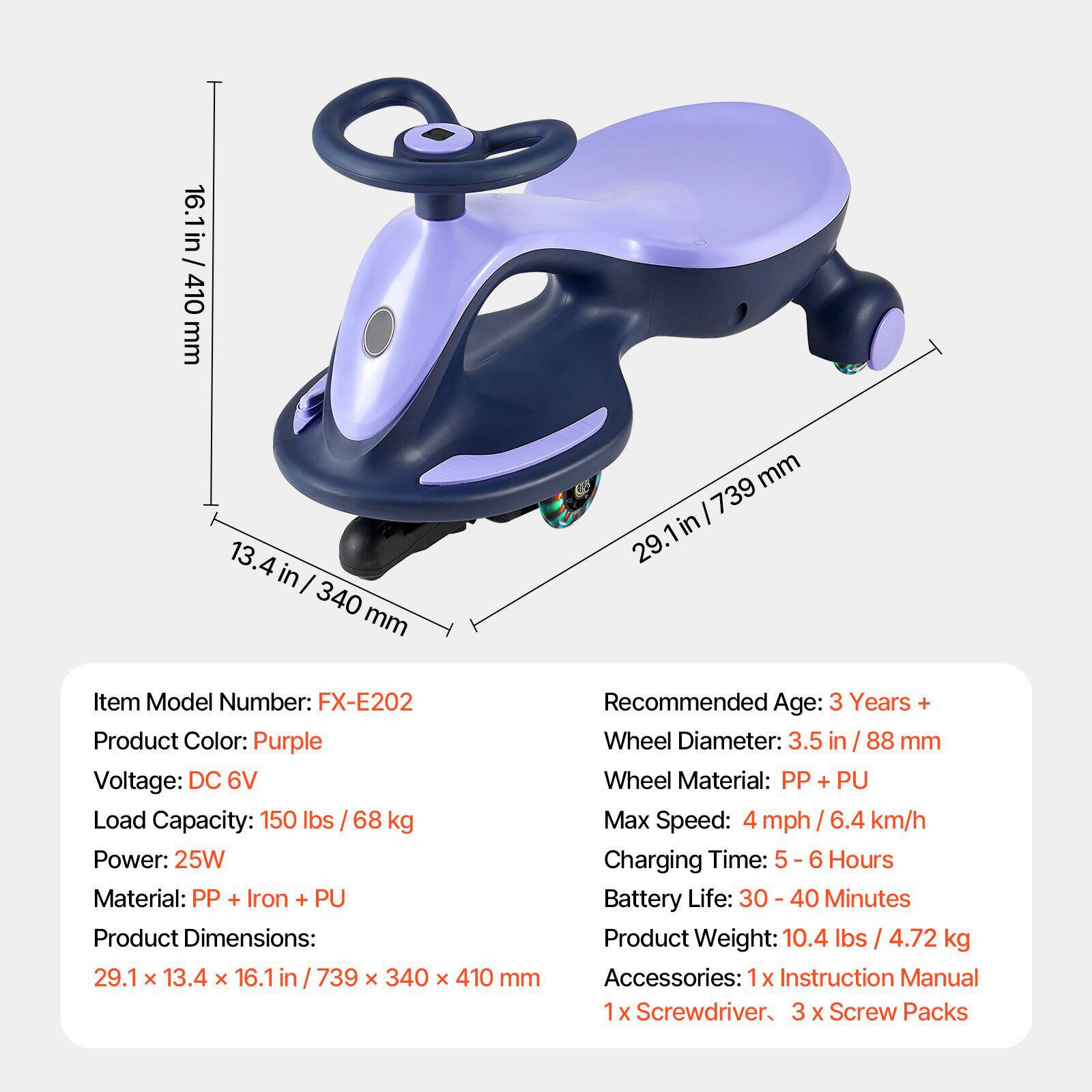 Item Model Number: FX-E202  
Product Color: Purple  
Voltage: DC 6V  
Load Capacity: 150 lbs / 68 kg  
Power: 25W  
Material: PP + Iron + PU  
Product Dimensions: 29.1 x 13.4 x 16.1 in / 739 x 340 x 410 mm  
Recommended Age: 3 Years +  
Wheel Diameter: 3.5 in / 88 mm  
Wheel Material: PP + PU  
Max Speed: 4 mph / 6.4 km/h  
Charging Time: 5 - 6 Hours  
Battery Life: 30 - 40 Minutes  
Product Weight: 10.4 lbs / 4.72 kg  
Accessories: 1x Instruction Manual, 1x Screwdriver, 3x Screw Packs