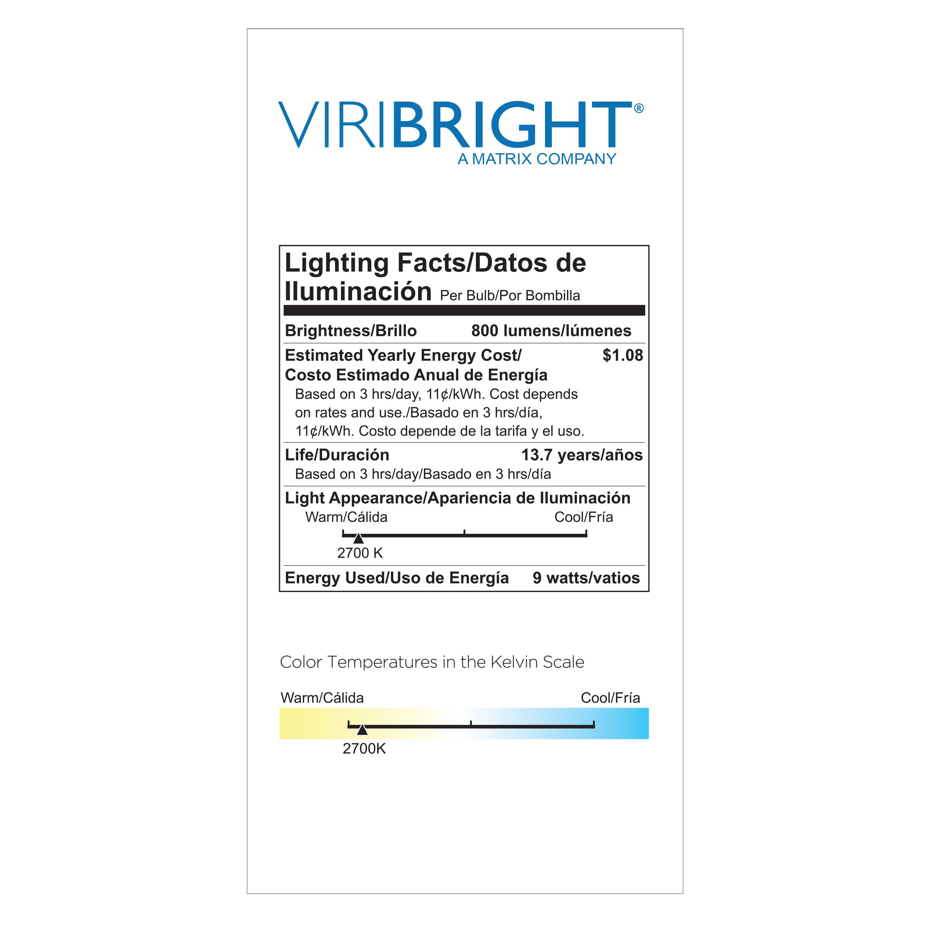VIRIBRIGHT  
A MATRIX COMPANY  

Lighting Facts/Datos de Iluminación  
Per Bulb/Por Bombilla  

Brightness/Brillo  
800 lumens/lúmenes  

Estimated Yearly Energy Cost/  
Costo Estimado Anual de Energía  
$1.08  
Based on 3 hrs/day, 11¢/kWh. Cost depends on rates and use./Basado en 3 hrs/día, 11¢/kWh. Costo depende de la tarifa y el uso.  

Life/Duración  
13.7 years/años  
Based on 3 hrs/day/Basado en 3 hrs/día  

Light Appearance/Apariencia de Iluminación  
Warm/Cálida Cool/Fría  
2700 K  

Energy Used/Uso de Energía  
9 watts/vatios  

Color Temperatures in the Kelvin Scale  
Warm/Cálida Cool/Fría  
2700K