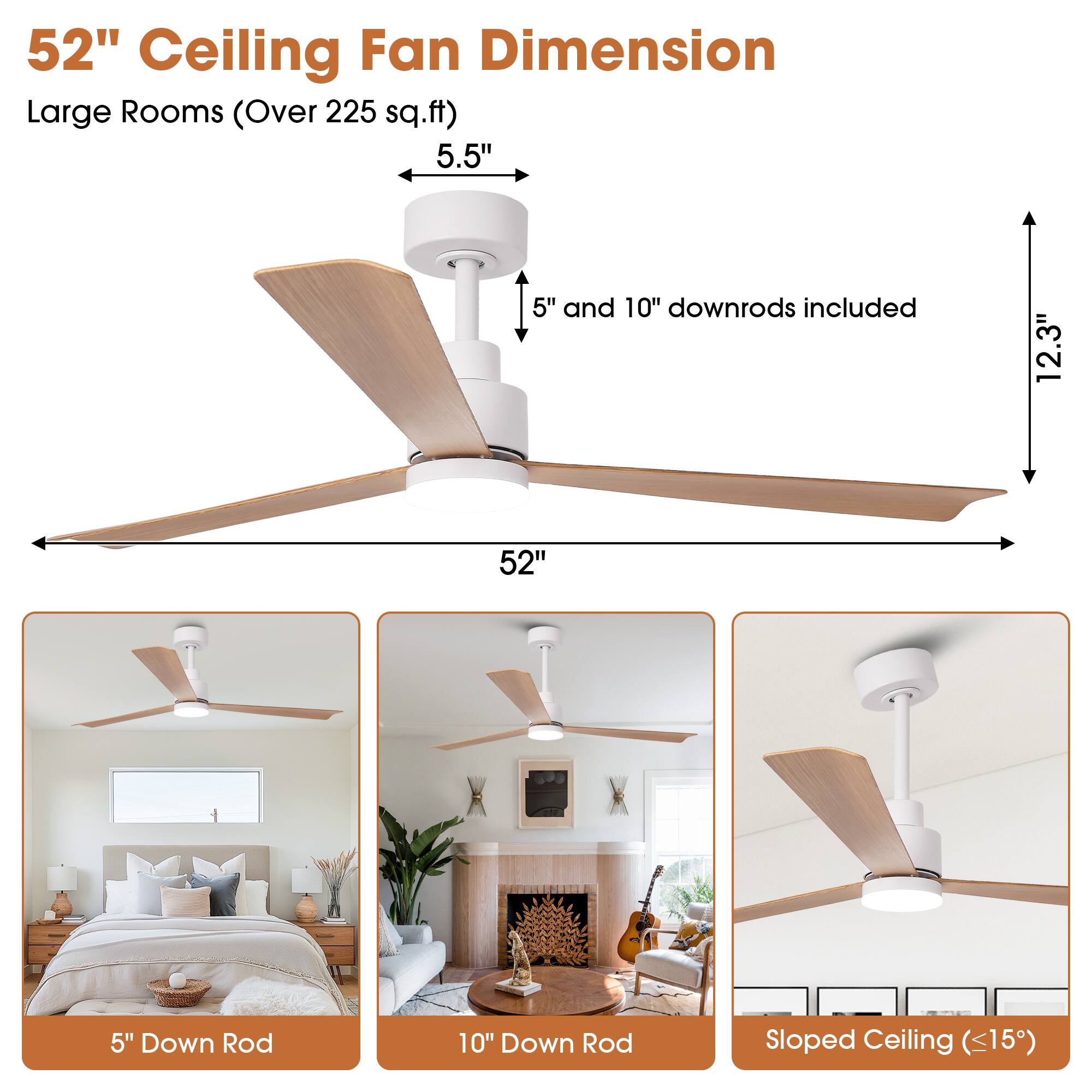 52" Ceiling Fan Dimension  
Large Rooms (Over 225 sq.ft)  

5.5"  
5" and 10" downrods included  
12.3"  
52"  

5" Down Rod  
10" Down Rod  
Sloped Ceiling (<15")