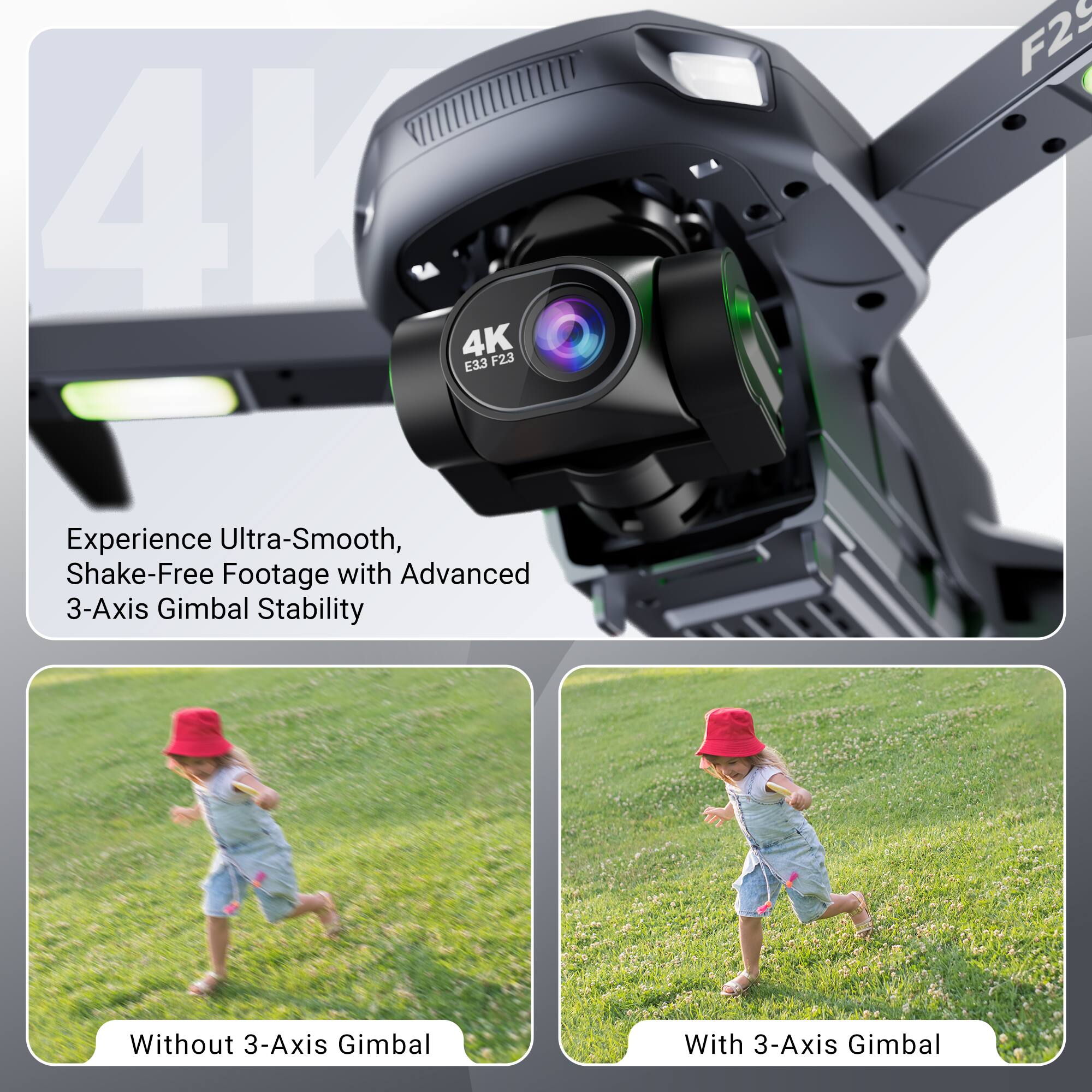 4K E33 F23 F2S

Experience Ultra-Smooth, Shake-Free Footage with Advanced 3-Axis Gimbal Stability

Without 3-Axis Gimbal

With 3-Axis Gimbal