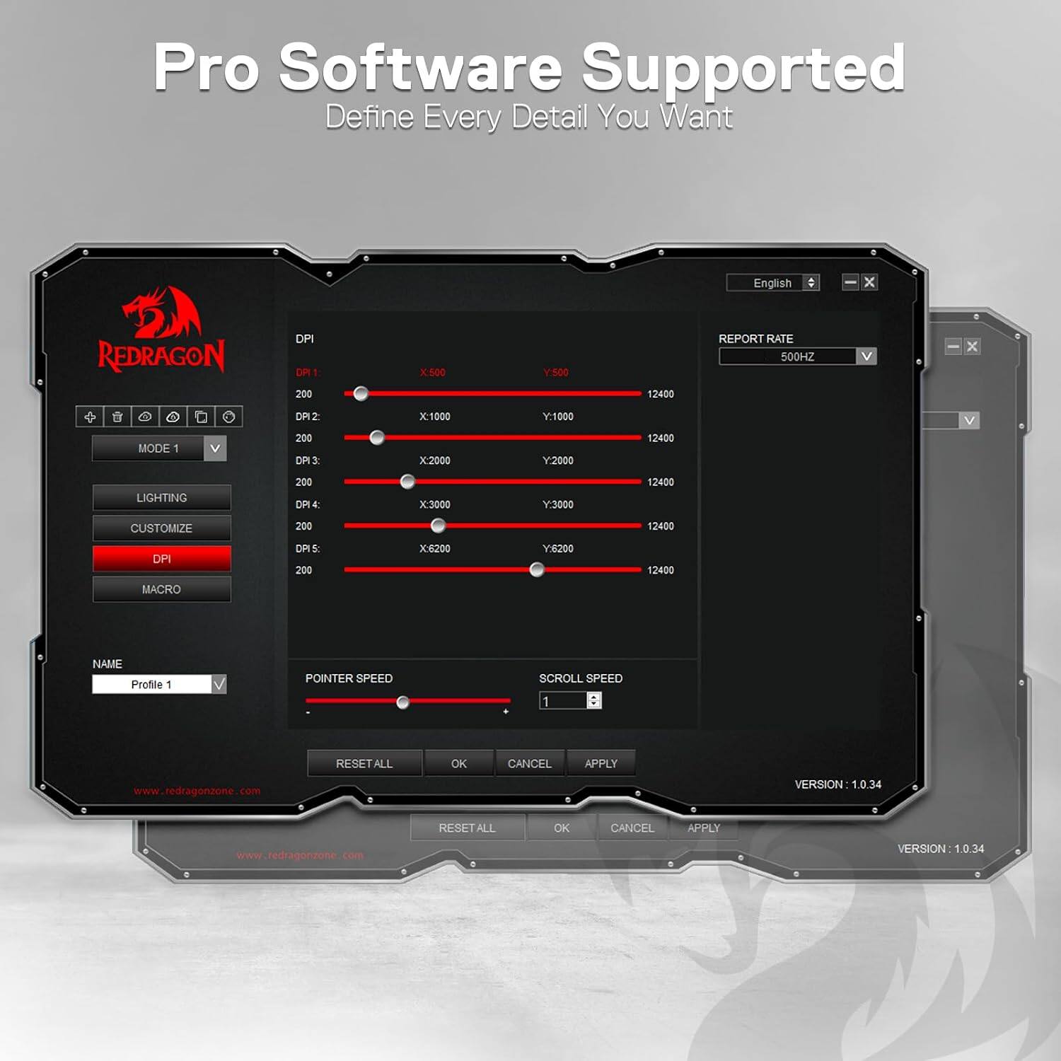 Pro Software Supported  
Define Every Detail You Want

English  
REDRAGON  
DPI  
DPI 1: 200  
X: 500  
Y: 500  
12400  
REPORT RATE 500HZ  

MODE 1  
DP12 200 DPI3:  
X: 1000  
Y: 1000  
12400  

LIGHTING  
200 DP14:  
X: 3000  
Y: 3000  
12400  

CUSTOMIZE  
200  
12400  

DP  
DP15 200  
X: 6200  
Y: 6200  
12400  

MACRO  
NAME Profile 1  
POINTER SPEED  
SCROLL SPEED 1  

RESET ALL  
OK  
CANCEL  
APPLY  

www.redragonzone.com  
VERSION 1.0.34