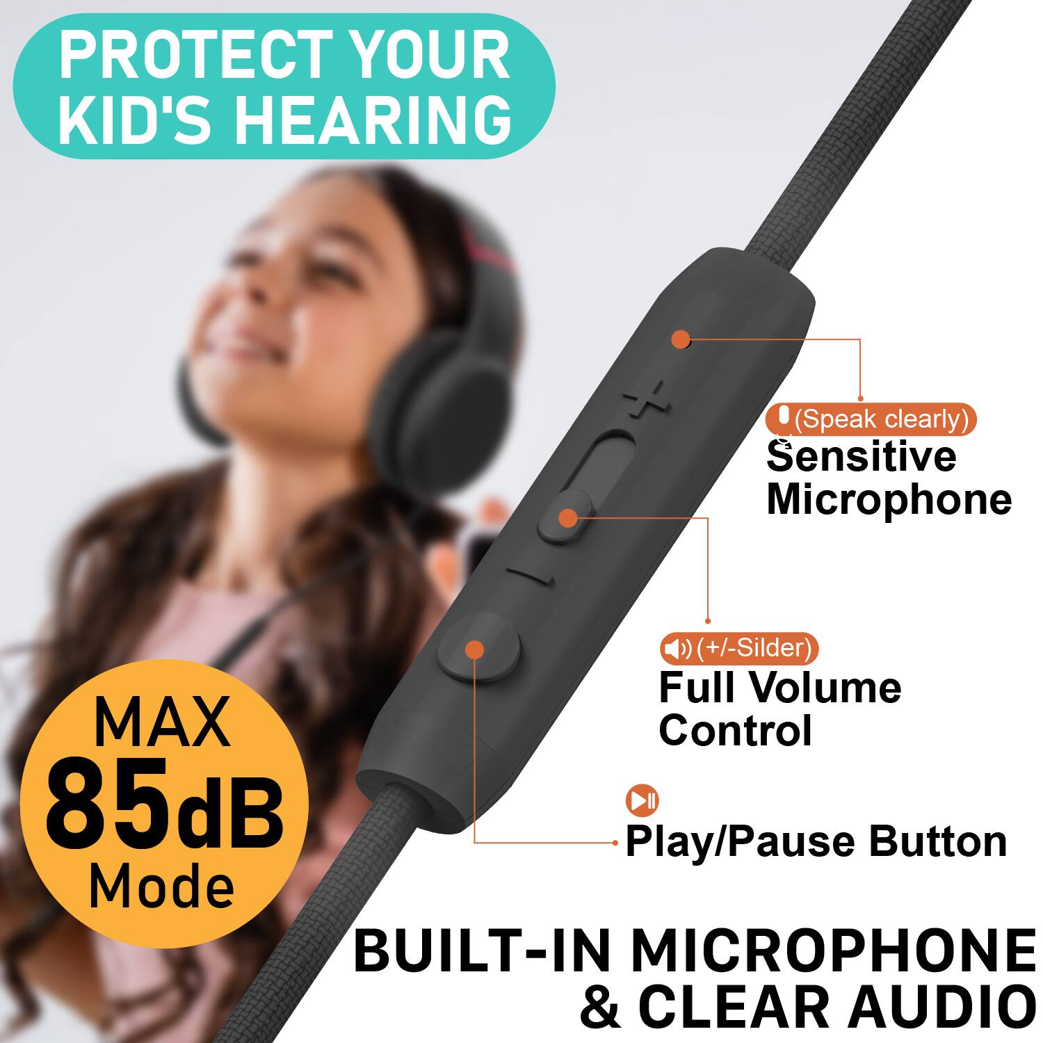 PROTECT YOUR KID'S HEARING  
(Speak clearly)  
Sensitive Microphone  
(+/- Slider)  
Full Volume Control  
MAX 85dB Mode  
Play/Pause Button  
BUILT-IN MICROPHONE & CLEAR AUDIO