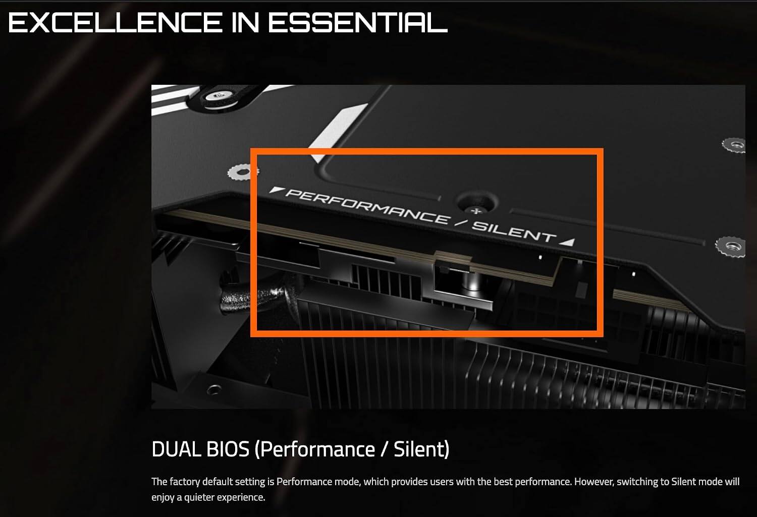 EXCELLENCE IN ESSENTIAL

DUAL BIOS (Performance / Silent)

The factory default setting is Performance mode, which provides users with the best performance. However, switching to Silent mode will enjoy a quieter experience.