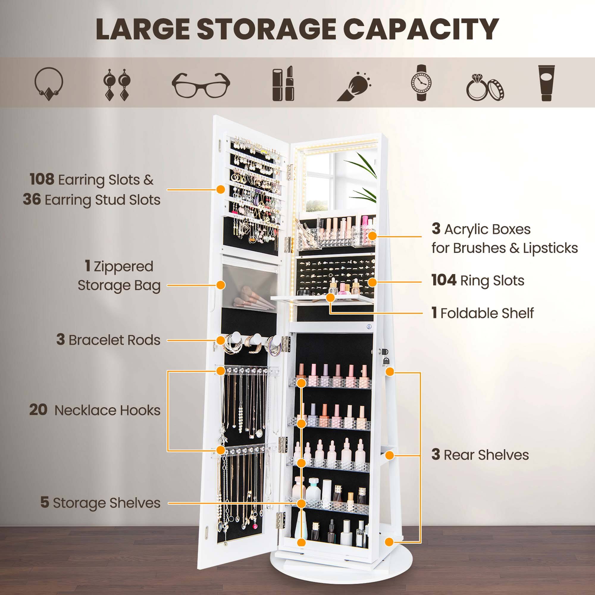 LARGE STORAGE CAPACITY 108 EARRING SLOTS & 36 EARRING STUD SLOTS 1 ZIPPERED STORAGE BAG 3 ACRYLIC BOXES FOR BRUSHES & LIPSTICKS 104 RING SLOTS 1 FOLDABLE SHELF 3 BRACELET RODs 20 NECKLACE HOOKS 3 REAR SHELVES 5 STORAGE SHELVES