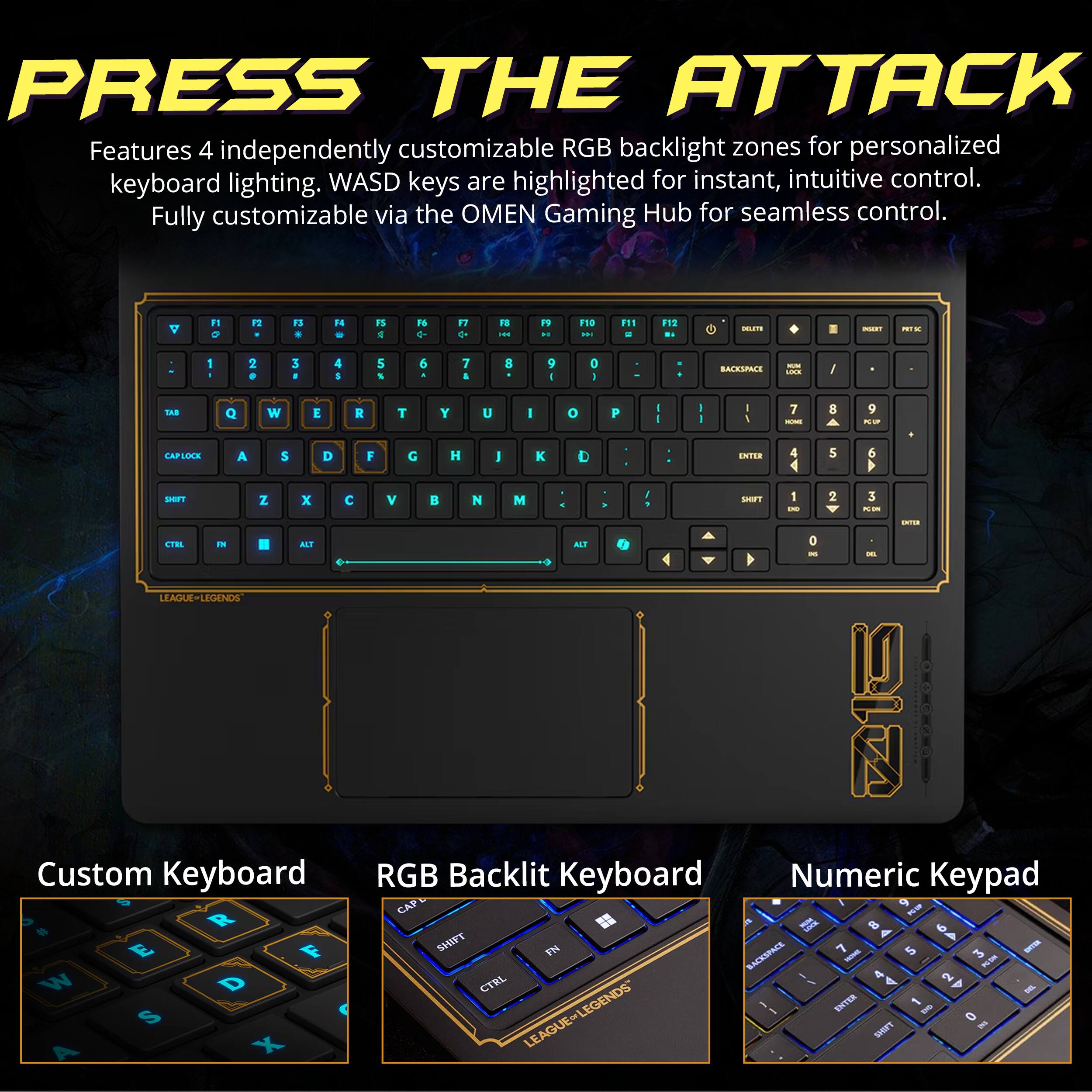 PRESS THE ATTACK  
Features 4 independently customizable RGB backlight zones for personalized keyboard lighting. WASD keys are highlighted for instant, intuitive control. Fully customizable via the OMEN Gaming Hub for seamless control.

A  
F1 O  
P2  
F3  
F4  
FS M  
F6  
F7  
FB HH  
F9 H  
F10 HH  
F11 at  
F12 DI  
DELESS  
INSEXT  
RK  
I  
2 0  
3  
4 S  
5 %  
6  
7  
8  
9  
0  
BACKSPACE  
MM 1XX  
/  
I 7 8 9 TAB Q W E R T Y U I O P I HOME K/SP CAPLOCK A $ D F G H J  D ENTER 5 6 SHIFT Z X C V  N M SHIFT 1 2 3 DO PC ON CNTER CTRL IN ALT ALT 0 LEAGUE-LEGENDS ZIO Custom Keyboard RGB Backlit Keyboard Numeric Keypad CAP :09 # R  8 6 E F SHIFT FN BACKSPACE 7 AMOH 5 3 ORTER  W D CTRL 2 ENCL ENTER 1 S LEAGUE&LEG