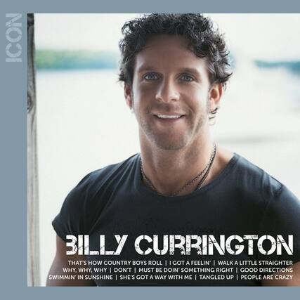 ICON
BILLY CURRINGTON
THAT'S HOW COUNTRY BOYS ROLL
I GOT A FEELIN' I WALK A LITTLE STRAIGHTER
WHY, WHY, WHY I DON'T MUST BE DOIN' SOMETHING RIGHT
I GOOD DIRECTIONS SWIMMIN' IN SUNSHINE
SHE'S GOT A WAY WITH ME TANGLED UP PEOPLE ARE CRAZY