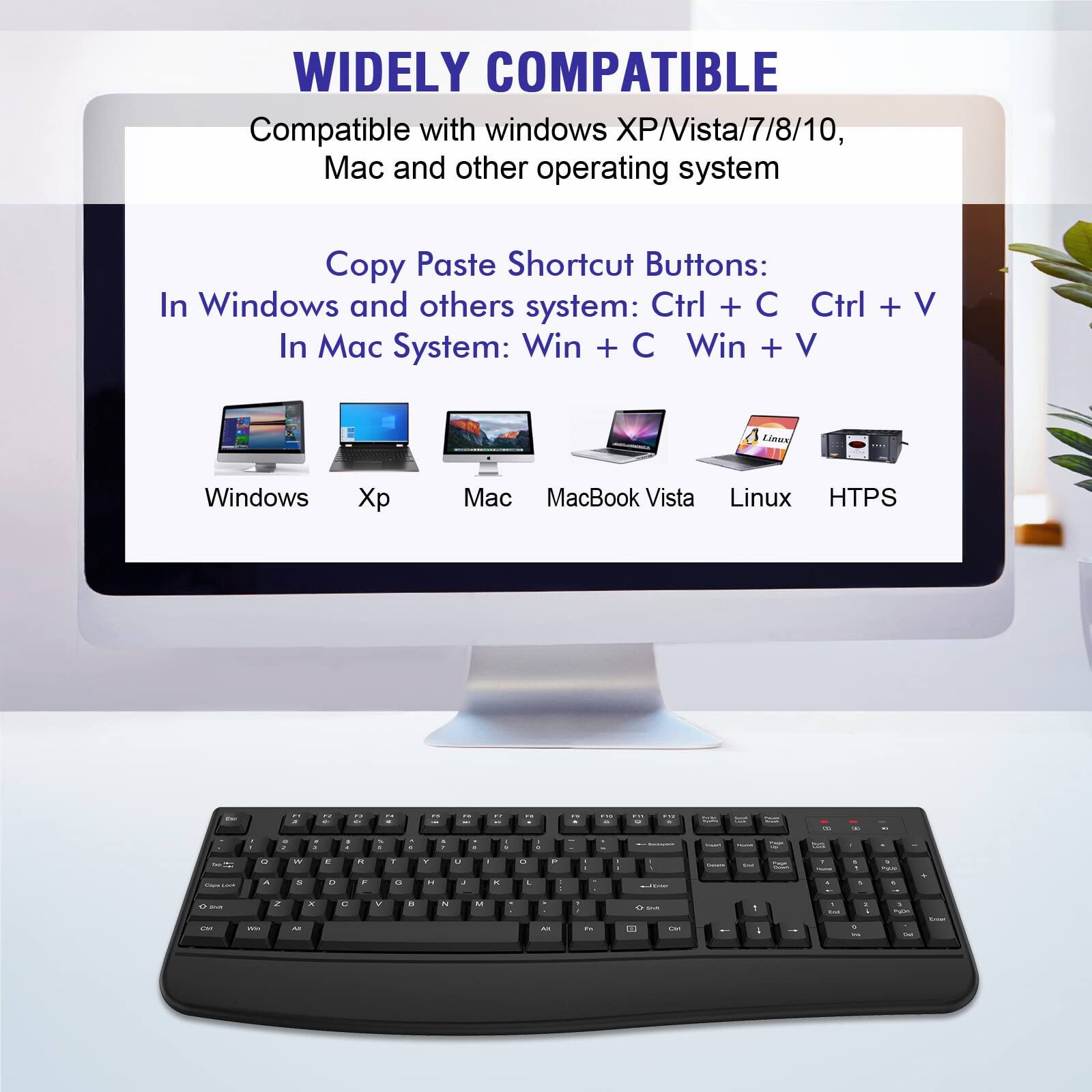 WIDELY COMPATIBLE

Compatible with windows XP/Vista/7/8/10, Mac and other operating system

Copy Paste Shortcut Buttons:
In Windows and others system: Ctrl + C Ctrl + V
In Mac System: Win + C Win + V

Windows Xp Mac MacBook Vista Linux HTFS