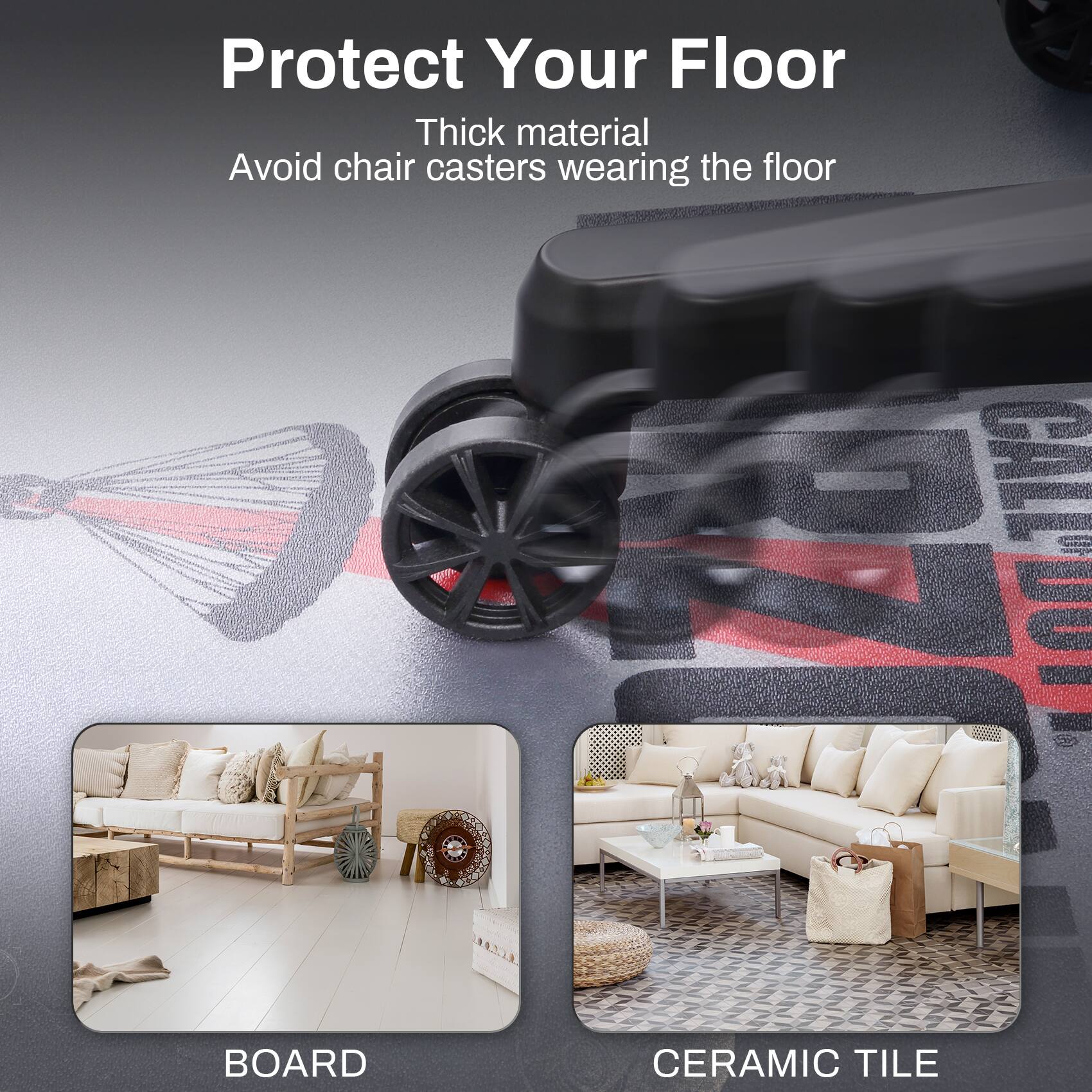 Protect Your Floor  
Thick material  
Avoid chair casters wearing the floor  

BOARD  
CERAMIC TILE